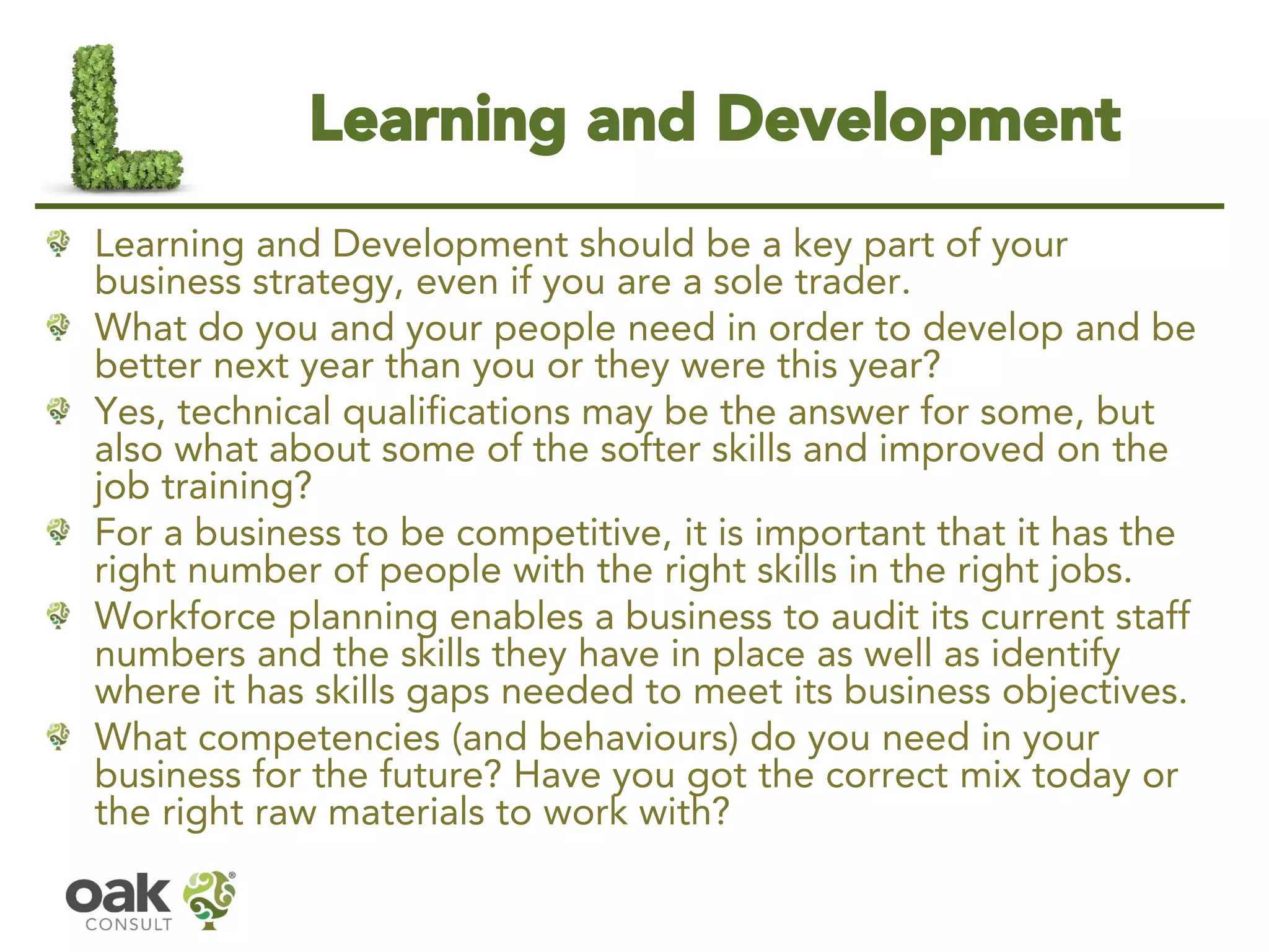 Learning and Development 
Learning and Development should be a key part of your business strategy, even if you are a sole trader. 
What do you and your people need in order to develop and be better next year than you or they were this year? 
Yes, technical qualifications may be the answer for some, but also what about some of the softer skills and improved on the job training? 
For a business to be competitive, it is important that it has the right number of people with the right skills in the right jobs. 
Workforce planning enables a business to audit its current staff numbers and the skills they have in place as well as identify where it has skills gaps needed to meet its business objectives. 
What competencies (and behaviours) do you need in your business for the future? Have you got the correct mix today or the right raw materials to work with?  