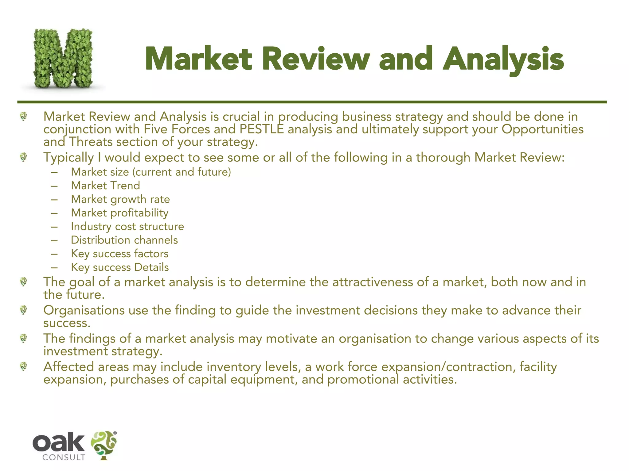 Market Review and Analysis 
Market Review and Analysis is crucial in producing business strategy and should be done in conjunction with Five Forces and PESTLE analysis and ultimately support your Opportunities and Threats section of your strategy. 
Typically I would expect to see some or all of the following in a thorough Market Review: 
–Market size (current and future) 
–Market Trend 
–Market growth rate 
–Market profitability 
–Industry cost structure 
–Distribution channels 
–Key success factors 
–Key success Details 
The goal of a market analysis is to determine the attractiveness of a market, both now and in the future. 
Organisations use the finding to guide the investment decisions they make to advance their success. 
The findings of a market analysis may motivate an organisation to change various aspects of its investment strategy. 
Affected areas may includeinventorylevels, awork forceexpansion/contraction, facility expansion, purchases of capital equipment, and promotional activities.  