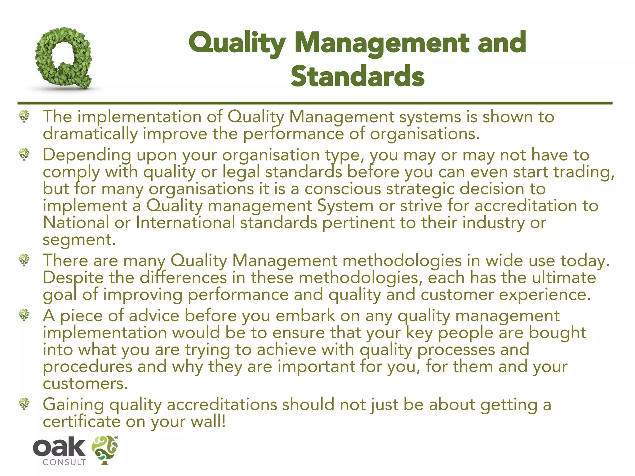 Quality Management and Standards 
The implementation of Quality Management systems is shown to dramatically improve the performance of organisations. 
Depending upon your organisation type, you may or may not have to comply with quality or legal standards before you can even start trading, but for many organisations it is a conscious strategic decision to implement a Quality management System or strive for accreditation to National or International standards pertinent to their industry or segment. 
There are many Quality Management methodologies in wide use today. Despite the differences in these methodologies, each has the ultimate goal of improving performance and quality and customer experience. 
A piece of advice before you embark on any quality management implementation would be to ensure that your key people are bought into what you are trying to achieve with quality processes and procedures and why they are important for you, for them and your customers. 
Gaining quality accreditations should not just be about getting a certificate on your wall!  