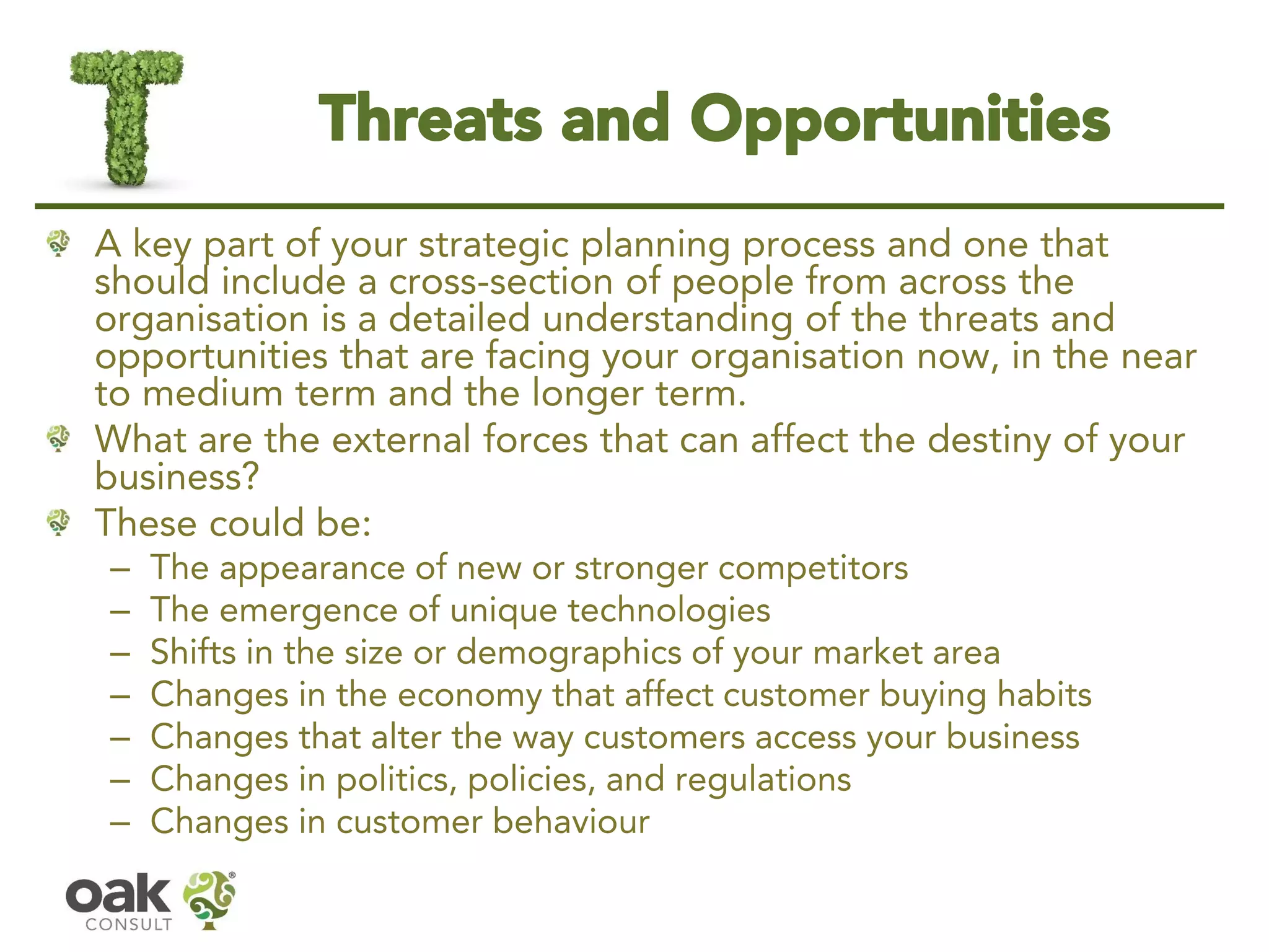 Threats and Opportunities 
A key part of your strategic planning process and one that should include a cross-section of people from across the organisation is a detailed understanding of the threats and opportunities that are facing your organisation now, in the near to medium term and the longer term. 
What are the external forces that can affect the destiny of your business? 
These could be: 
–The appearance of new or stronger competitors 
–The emergence of unique technologies 
–Shifts in the size or demographics of your market area 
–Changes in the economy that affect customer buying habits 
–Changes that alter the way customers access your business 
–Changes in politics, policies, and regulations 
–Changes in customer behaviour  
