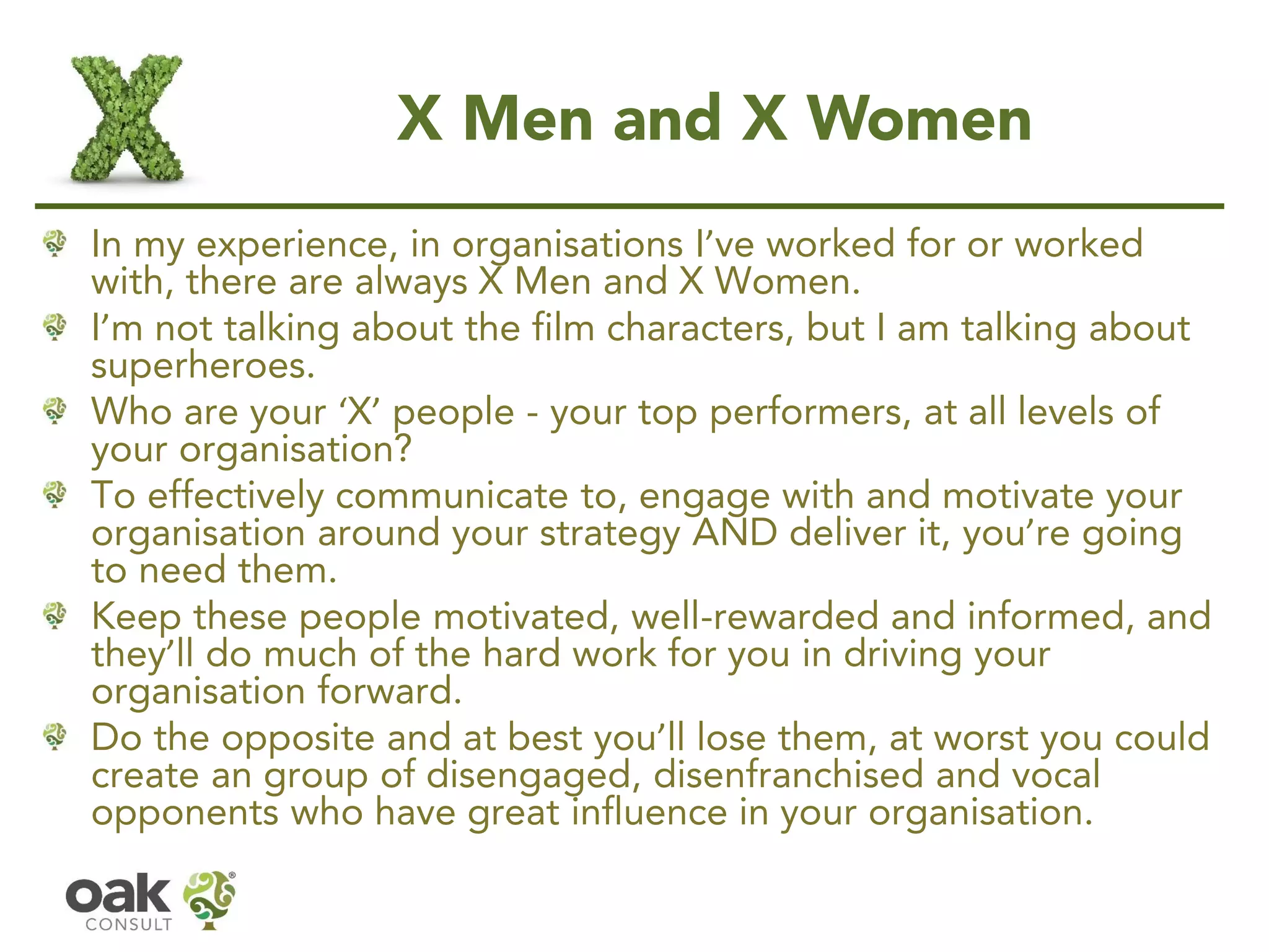 X Men and X Women 
In my experience, in organisations I’ve worked for or worked with, there are always X Men and X Women. I’m not talking about the film characters, but I am talking about superheroes. 
Who are your ‘X’people -your top performers, at all levels of your organisation? 
To effectively communicate to, engage with and motivate your organisation around your strategy AND deliver it, you’re going to need them. 
Keep these people motivated, well-rewarded and informed, and they’ll do much of the hard work for you in driving your organisation forward. 
Do the opposite and at best you’ll lose them, at worst you could create an group of disengaged, disenfranchised and vocal opponents who have great influence in your organisation.  