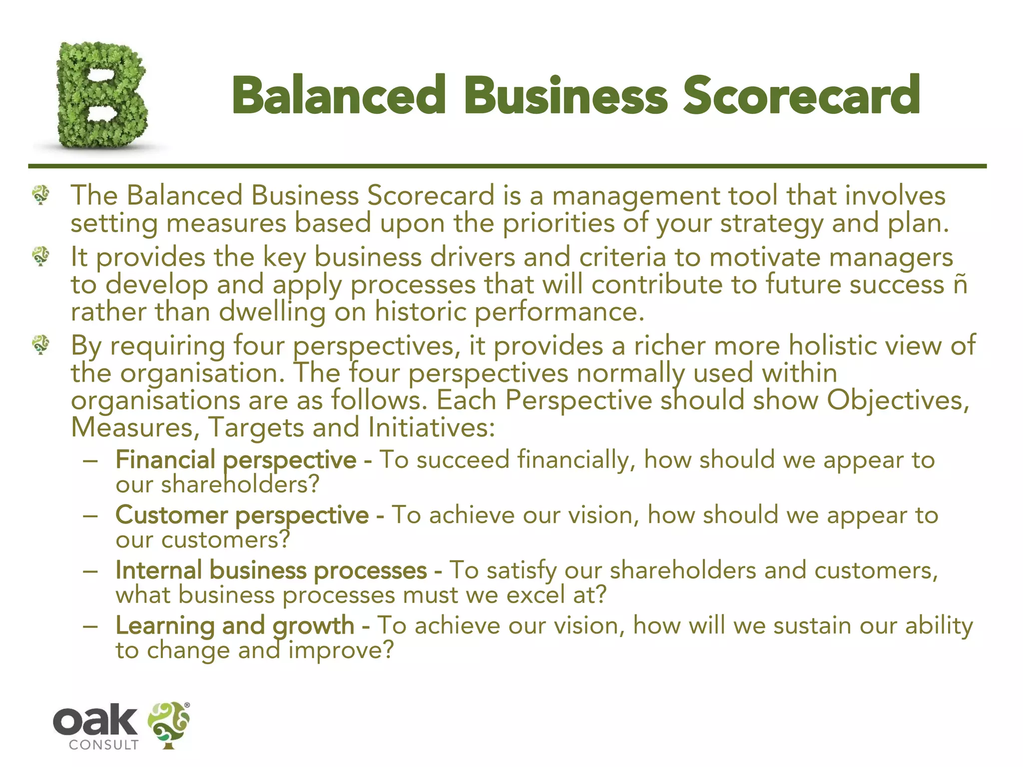 Balanced Business Scorecard 
The Balanced Business Scorecard is a management tool that involves setting measures based upon the priorities of your strategy and plan. 
It provides the key business drivers and criteria to motivate managers to develop and apply processes that will contribute to future success – rather than dwelling on historic performance. 
By requiring four perspectives, it provides a richer more holistic view of the organisation. The four perspectives normally used within organisations are as follows. Each Perspective should show Objectives, Measures, Targets and Initiatives: 
–Financial perspective-To succeed financially, how should we appear to our shareholders? 
–Customer perspective-To achieve our vision, how should we appear to our customers? 
–Internal business processes-To satisfy our shareholders and customers, what business processes must we excel at? 
–Learning and growth-To achieve our vision, how will we sustain our ability to change and improve?  