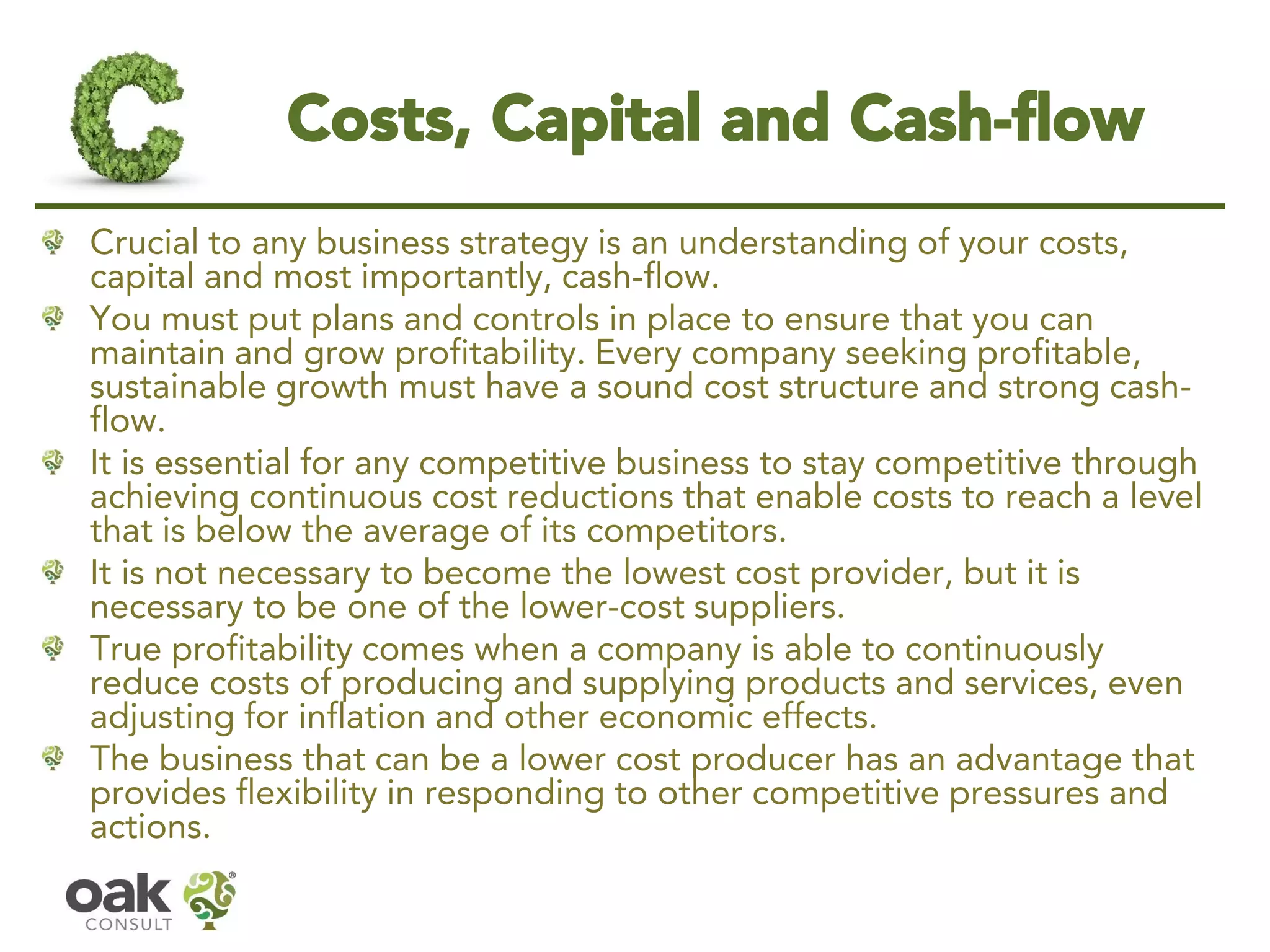 Costs, Capital and Cash-flow 
Crucial to any business strategy is an understanding of your costs, capital and most importantly, cash-flow. 
You must put plans and controls in place to ensure that you can maintain and grow profitability. Every company seeking profitable, sustainable growth must have a sound cost structure and strong cash- flow. 
It is essential for any competitive business to stay competitive through achieving continuous cost reductions that enable costs to reach a level that is below the average of its competitors. 
It is not necessary to become the lowest cost provider, but it is necessary to be one of the lower-cost suppliers. 
True profitability comes when a company is able to continuously reduce costs of producing and supplying products and services, even adjusting for inflation and other economic effects. 
The business that can be a lower cost producer has an advantage that provides flexibility in responding to other competitive pressures and actions.  