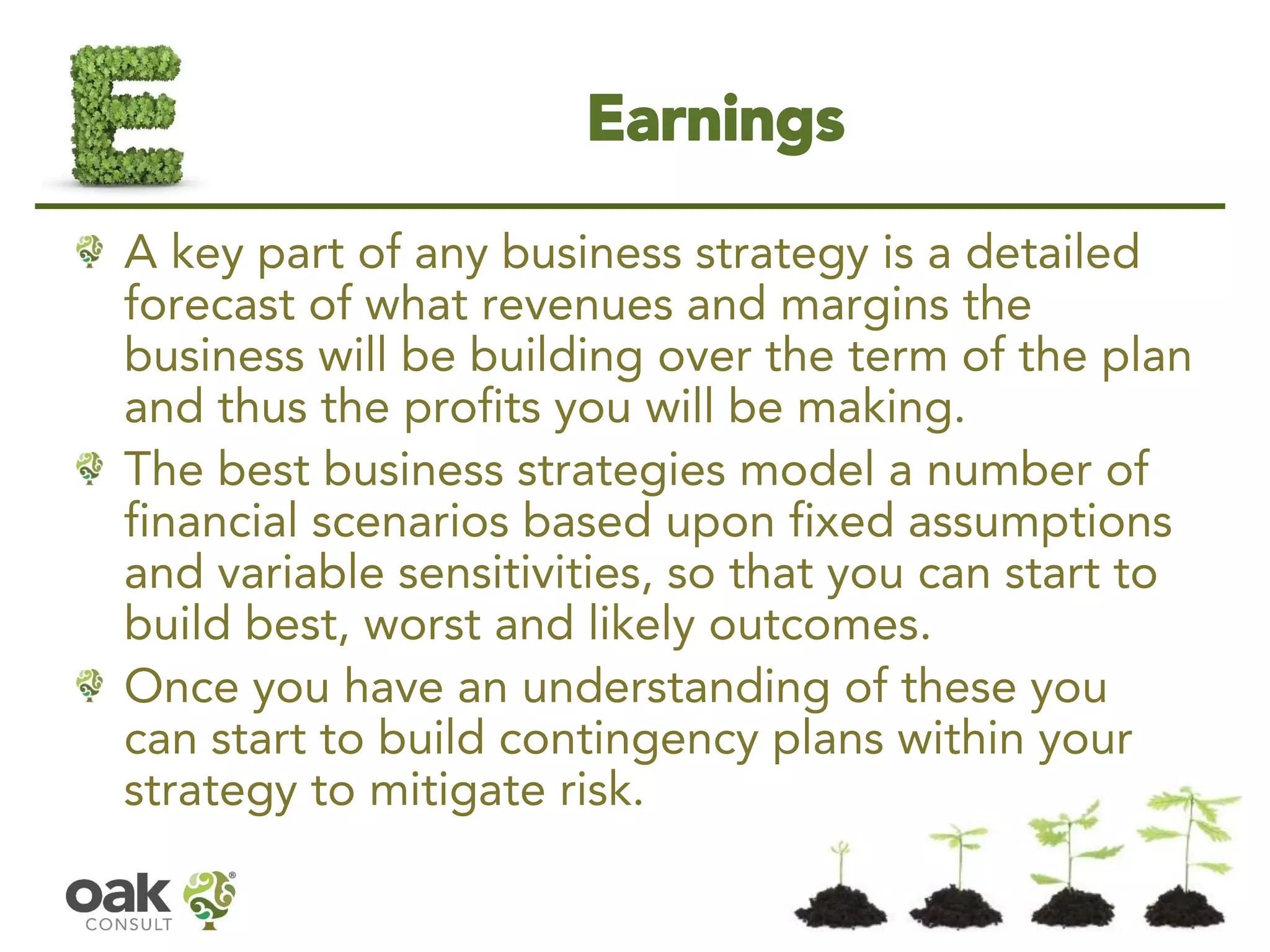Earnings 
A key part of any business strategy is a detailed forecast of what revenues and margins the business will be building over the term of the plan and thus the profits you will be making. 
The best business strategies model a number of financial scenarios based upon fixed assumptions and variable sensitivities, so that you can start to build best, worst and likely outcomes. 
Once you have an understanding of these you can start to build contingency plans within your strategy to mitigate risk.  