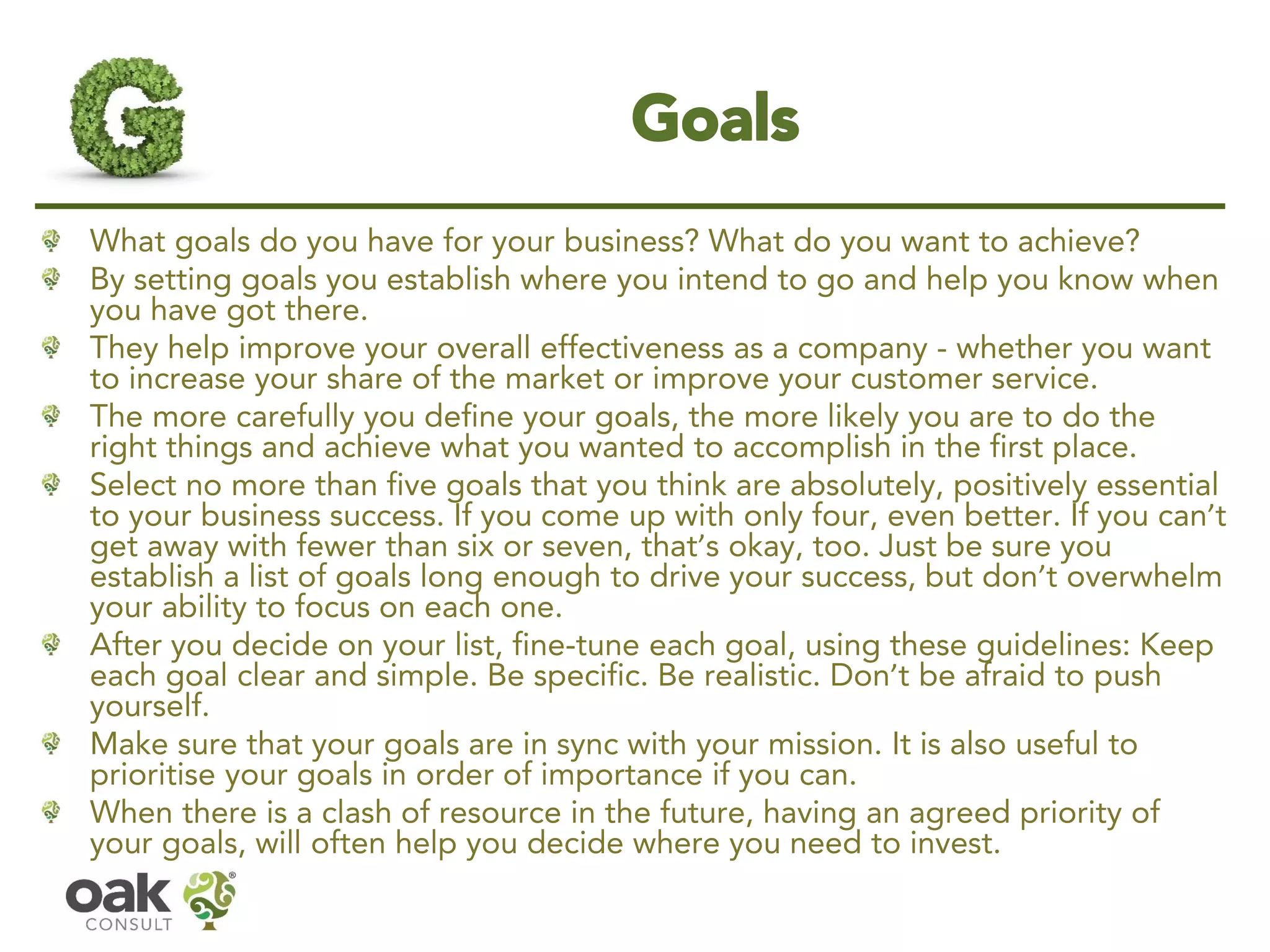 Goals 
What goals do you have for your business? What do you want to achieve? 
By setting goals you establish where you intend to go and help you know when you have got there. 
They help improve your overall effectiveness as a company -whether you want to increase your share of the market or improve your customer service. 
The more carefully you define your goals, the more likely you are to do the right things and achieve what you wanted to accomplish in the first place. 
Select no more than five goals that you think are absolutely, positively essential to your business success. If you come up with only four, even better. If you can’t get away with fewer than six or seven, that’s okay, too. Just be sure you establish a list of goals long enough to drive your success, but don’t overwhelm your ability to focus on each one. 
After you decide on your list, fine-tune each goal, using these guidelines: Keep each goal clear and simple. Be specific. Be realistic. Don’t be afraid to push yourself. 
Make sure that your goals are in sync with your mission. It is also useful to prioritise your goals in order of importance if you can. 
When there is a clash of resource in the future, having an agreed priority of your goals, will often help you decide where you need to invest.  