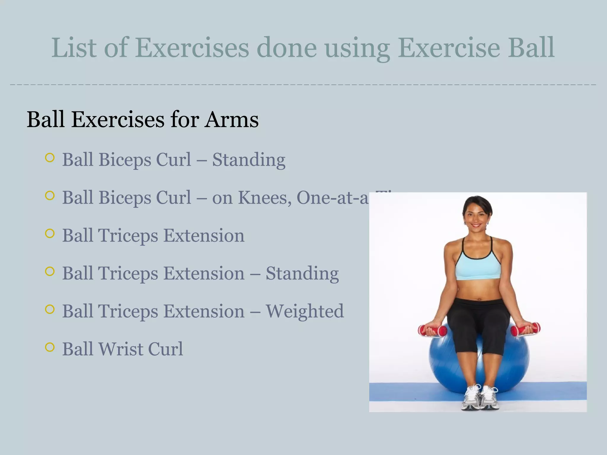 List of Exercises done using Exercise Ball
Ball Exercises for Arms


Ball Biceps Curl – Standing



Ball Biceps Curl – on Knees, One-at-a-Time



Ball Triceps Extension



Ball Triceps Extension – Standing



Ball Triceps Extension – Weighted



Ball Wrist Curl

 