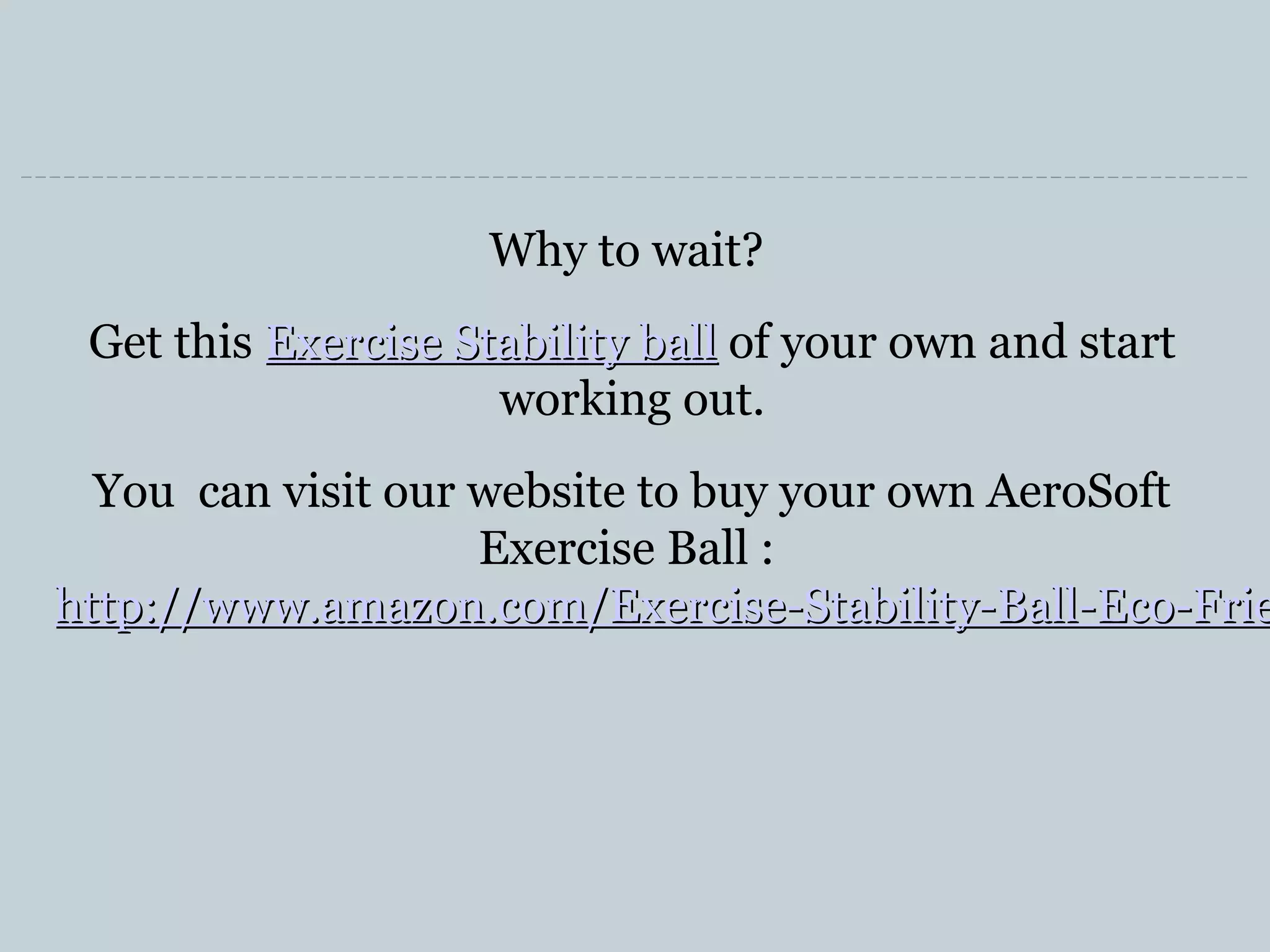 Why to wait?
Get this Exercise Stability ball of your own and start
working out.

You can visit our website to buy your own AeroSoft
Exercise Ball :
http://www.amazon.com/Exercise-Stability-Ball-Eco-Frie

 