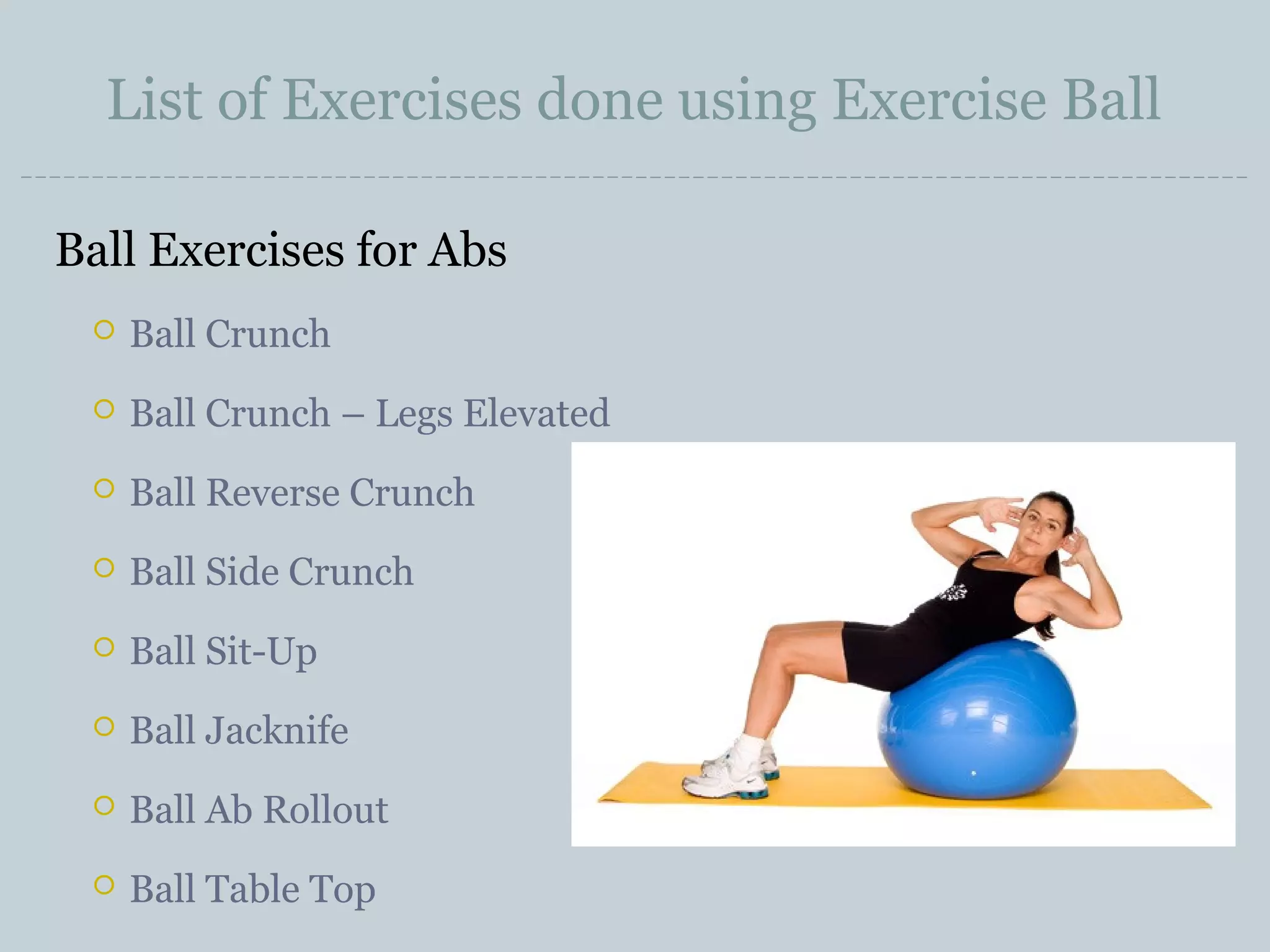 List of Exercises done using Exercise Ball
Ball Exercises for Abs


Ball Crunch



Ball Crunch – Legs Elevated



Ball Reverse Crunch



Ball Side Crunch



Ball Sit-Up



Ball Jacknife



Ball Ab Rollout



Ball Table Top

 