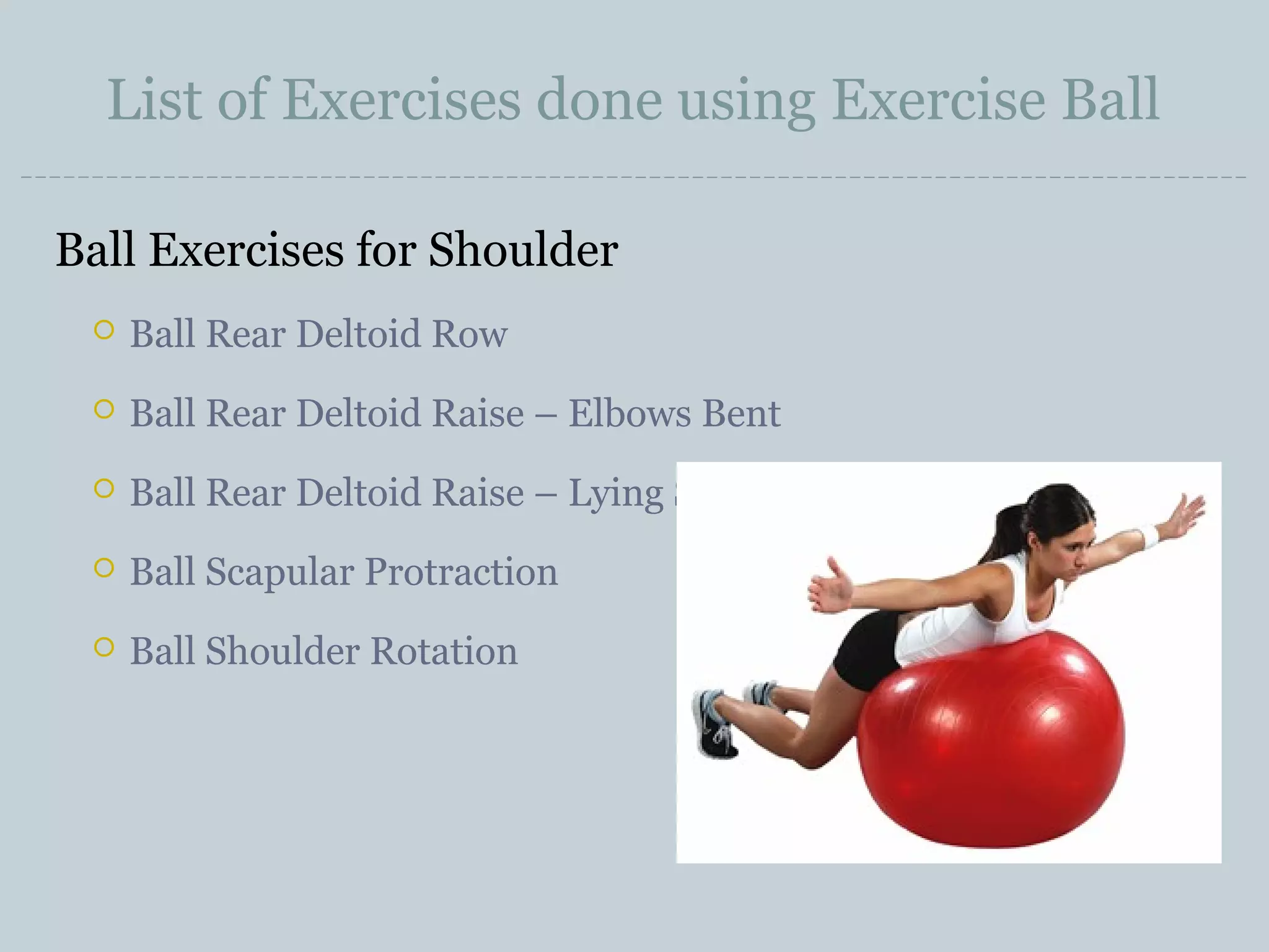 List of Exercises done using Exercise Ball
Ball Exercises for Shoulder


Ball Rear Deltoid Row



Ball Rear Deltoid Raise – Elbows Bent



Ball Rear Deltoid Raise – Lying Sideways



Ball Scapular Protraction



Ball Shoulder Rotation

 