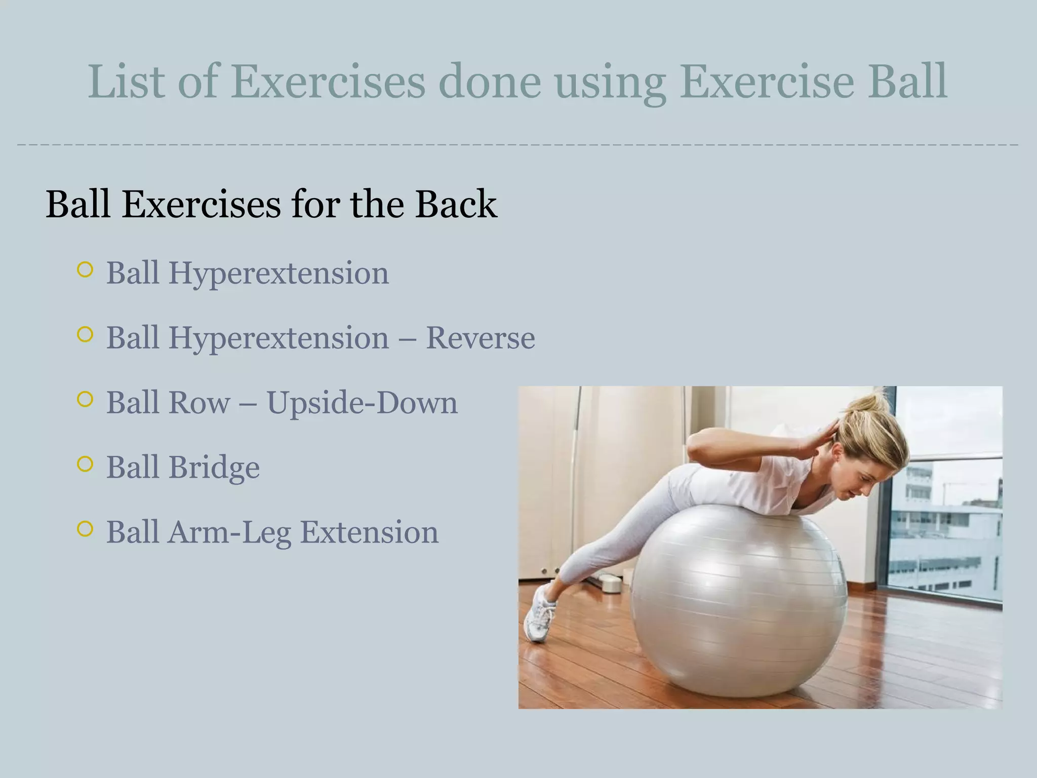 List of Exercises done using Exercise Ball
Ball Exercises for the Back


Ball Hyperextension



Ball Hyperextension – Reverse



Ball Row – Upside-Down



Ball Bridge



Ball Arm-Leg Extension

 