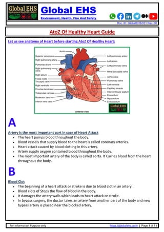 Global EHS
Environment, Health, Fire And Safety
Doc. ID: GlobalEHS/031 Rev.:00
For Information Purpose only https://globalehs.co.in | Page 1 of 11
AtoZ Of Healthy Heart Guide
Let us see anatomy of Heart before starting AtoZ Of Healthy Heart:
A
Artery is the most important part in case of Heart Attack
• The heart pumps blood throughout the body.
• Blood vessels that supply blood to the heart is called coronary arteries.
• Heart attack caused by blood clotting in this artery.
• Artery supply oxygen contained blood throughout the body.
• The most important artery of the body is called aorta. It Carries blood from the heart
throughout the body.
B
Blood Clot
• The beginning of a heart attack or stroke is due to blood clot in an artery.
• Blood clots of Stops the flow of blood in the body.
• It damages the artery walls which leads to heart attack or stroke.
• In bypass surgery, the doctor takes an artery from another part of the body and new
bypass artery is placed near the blocked artery.
 