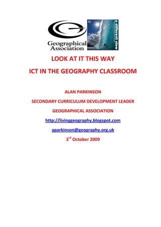 LOOK AT IT THIS WAY ICT IN THE GEOGRAPHY CLASSROOM ALAN PARKINSON SECONDARY CURRICULUM DEVELOPMENT LEADER GEOGRAPHICAL ASSOCIATION http://livinggeography.blogspot.com aparkinson@geography.org.uk 3rd October 2009 An ‘A – Z’* of ICT in the Geography Classroom A = Animoto: http://animoto.com – cool slideshows with pop video transitions: free accounts available for teachers  B = Blogs – a whole list of teachers who blog has been collated by the Geographical Association, going back to one of the first: my GeoBlogs project from 2003: http://www.geography.org.uk/resources/geographyblogs C = Class Tools: http://classtools.net - a range of templates for common classroom activities which can be turned into flash files or added to websites: includes the famous random name generator, plus some new generators including the Animated Book C = Creative Commons – make sure that you use images that you have permission for, and acknowledge sources when using them – for more details see the website: http://creativecommons.org/ D = Delicious and Diigo  - social bookmarking allows for website ‘favourites’ to be stored online rather than on a particular computer, and shared with others – mine are available at http://www.delicious.com/GeoBlogs D = Dumpr : http://dumpr.net – turns your images into ‘fieldsketches’ by emphasising the outlines of the image - a useful cheat for those wanting to represent an image differently D = Digital Explorer: a series of user guides to explain how to make creative use of Google Earth in the classroom, and in fieldwork in the school grounds: a series of lesson resources are available for free download, with thanks to Jamie Buchanan Dunlop: http://www.digitalexplorer.co.uk E = Etherpad – a collaborative online document which up to 8 people can work on simultaneously if they know its address – http://etherpad.com F = Flickr and Flickr Toys – Flickr is a photo-sharing website which hosts billions of images, and can be searched for Creative Commons images – once an image is available, use the Flickr Toys website (also called Big Huge Labs) to transform it into a number of creative resources including film posters,  jigsaws, world maps and magazine covers, plus image gallery creation http://www.flickr.com and http://bighugelabs.com/ F = Flip Video – handheld camera (also HD version) which has a very simple interface for transferring videos to computer and also editing the movies  G = Geographical Association – the subject association for geography teachers, with a mission to “further the learning and teaching of geography” – now supported by the Action Plan for Geography funding: http://www.geography.org.uk GeographyTeachingToday: the key site for the Action Plan for Geography, contains a range of Flash interactives to support a creative set of resources, plus new online CPD courses: http://www.geographyteachingtoday.org.uk G = http://www.geographypages.co.uk  G = Google Earth and Street View: enough said ? – great for ‘story-telling’ and alternative fieldwork  I = Infographics: a new version of the pie chart, and vital for geographers: Some examples include the classic Gapminder, and Worldmapper sites (also see Visualisations) J = John Davitt – creator of the RAG and the wonderful Learning Event Generator – loads of creative inspiration for geographers at http://newtools.org/ - LEG now available as an Excel file to create your own N = Ning: your ‘virtual professional network’ platform – the GA has taken up this method of contacting members of the geographical community – create one to keep the conversation flowing with students: “the lesson doesn’t have to end when the lesson ends...”: http://geographical.ning.com N = Noel Jenkins: AST in Somerset – http://www.juicygeography.co.uk – some classics here, as well as Noel’s stunning photography and VR work O = Osocio – http://osocio.org  – a collection of images and videos from social advertising campaigns: some images are controversial and should be used with care – particularly useful for provocative starters P = Picasa – photo organisation software which also includes an editing function, with the ability to do creative image manipulation: a free download from http://picasa.com R = Richard Allaway: International School of Geneva: makes use of a range of new web tools in his teaching. Has taken some ideas of mine and developed them to the ‘next level’ e.g. Trial of Alfred Wegener, and the ‘I am a pebble’ activity... (see handouts) : http://geographyalltheway.com S = Scribd http://scribd.com and Slideshare http://www.slideshare.com – share your work online – embeddable code produced for blogs – can also be turned into FLASH versions using iSpring SLN Geography Forum – get your questions answered here and share your resources - http://learningnet.co.uk/geoforum/ S = Smart Notebook software: particularly the ability to freehand capture images: place yourself anywhere you want to be – student edition of the software available to download free – can be used without a Smartboard T = Tony Cassidy – friend and creative colleague from Notts – check out http://www.tonycassidy.co.uk for links to Tony’s online empire T = Twitter -  microblogging tool : register at http://www.twitter.com – you can then follow people / they follow you and a network of colleagues develops who you can contact by broadcasting your thoughts and actions – excellent for professional networking Twalter Ego: @pensionerfrank @glacierjess @farmerchalmers U = Urban Earth – Dan Raven Ellison’s inspirational urban explorations – check out the ‘mash-up’ of London, Mumbai and Mexico City: images taken on walks across the world’s urban centres: http://urbanearth.ning.com – why not join a walk V = Visualisations: a key geographical tool which has been made possible using a range of new online tools (see infographics) V = Voicethread: some work by Simon Renshaw to show – post work and gather contributions from other people in the form of audio comments on the work V = Vocaroo = no software required – record your voice to create an embeddable mp3 file (will also work in a Google Earth placemark) http://vocaroo.com Wordle contains text of this handout... W = Wordle – http://wordle.net – tag cloud generator: the size of words is proportional to the frequency with which they appear in the original text – can be used for decoration, or as part of an analysis of a document or student work – other tag clouds have appeared since the launch of Wordle Wordle produced by   HYPERLINK 
http://www.wordle.net/
 http://www.wordle.net/ Images of Wordles are licensed . X = I love Geography... Y = Young People’s Geographies: one of the GA’s Action Plan funded projects which involves students in curriculum development. Sign up and see the latest material at http://www.youngpeoplesgeographies.co.uk Z = http://www.zattoo.com – watch TV on your laptop – or catch-up on programmes using TV CatchUp (and other channel specific sites) – ideal for showing clips of relevant TV programmes (or download ones from Teachers TV) Agree or disagree with my choices ? Please get in touch via aparkinson@geography.org.uk and I’ll add your suggestions to the online version of the handout that will go up once the TES Education Show has finished. For more online resources, go to: http://www.geographypages.co.uk – site since 2001 http://livinggeography.blogspot.com – my work related travels since September 2008 http://geographyjazz.blogspot.com – over 1000 posts on all things geographical (and a bit of jazz and malt whisky) The GA Ning: http://geographical.ning.com Follow me on Twitter: @GeoBlogs My delicious bookmarks: GeoBlogs My Slideshare presentations: GeoBlogs *= with a few letters missing out 