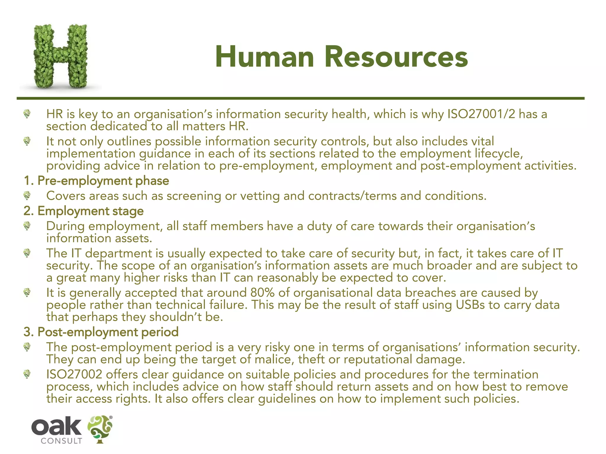 Human Resources
HR is key to an organisation’s information security health, which is why ISO27001/2 has a
section dedicated to all matters HR.
It not only outlines possible information security controls, but also includes vital
implementation guidance in each of its sections related to the employment lifecycle,
providing advice in relation to pre-employment, employment and post-employment activities.
1. Pre-employment phase
Covers areas such as screening or vetting and contracts/terms and conditions.
2. Employment stage
During employment, all staff members have a duty of care towards their organisation’s
information assets.
The IT department is usually expected to take care of security but, in fact, it takes care of IT
security. The scope of an organisation’s information assets are much broader and are subject to
a great many higher risks than IT can reasonably be expected to cover.
It is generally accepted that around 80% of organisational data breaches are caused by
people rather than technical failure. This may be the result of staff using USBs to carry data
that perhaps they shouldn’t be.
3. Post-employment period
The post-employment period is a very risky one in terms of organisations’ information security.
They can end up being the target of malice, theft or reputational damage.
ISO27002 offers clear guidance on suitable policies and procedures for the termination
process, which includes advice on how staff should return assets and on how best to remove
their access rights. It also offers clear guidelines on how to implement such policies.
 
