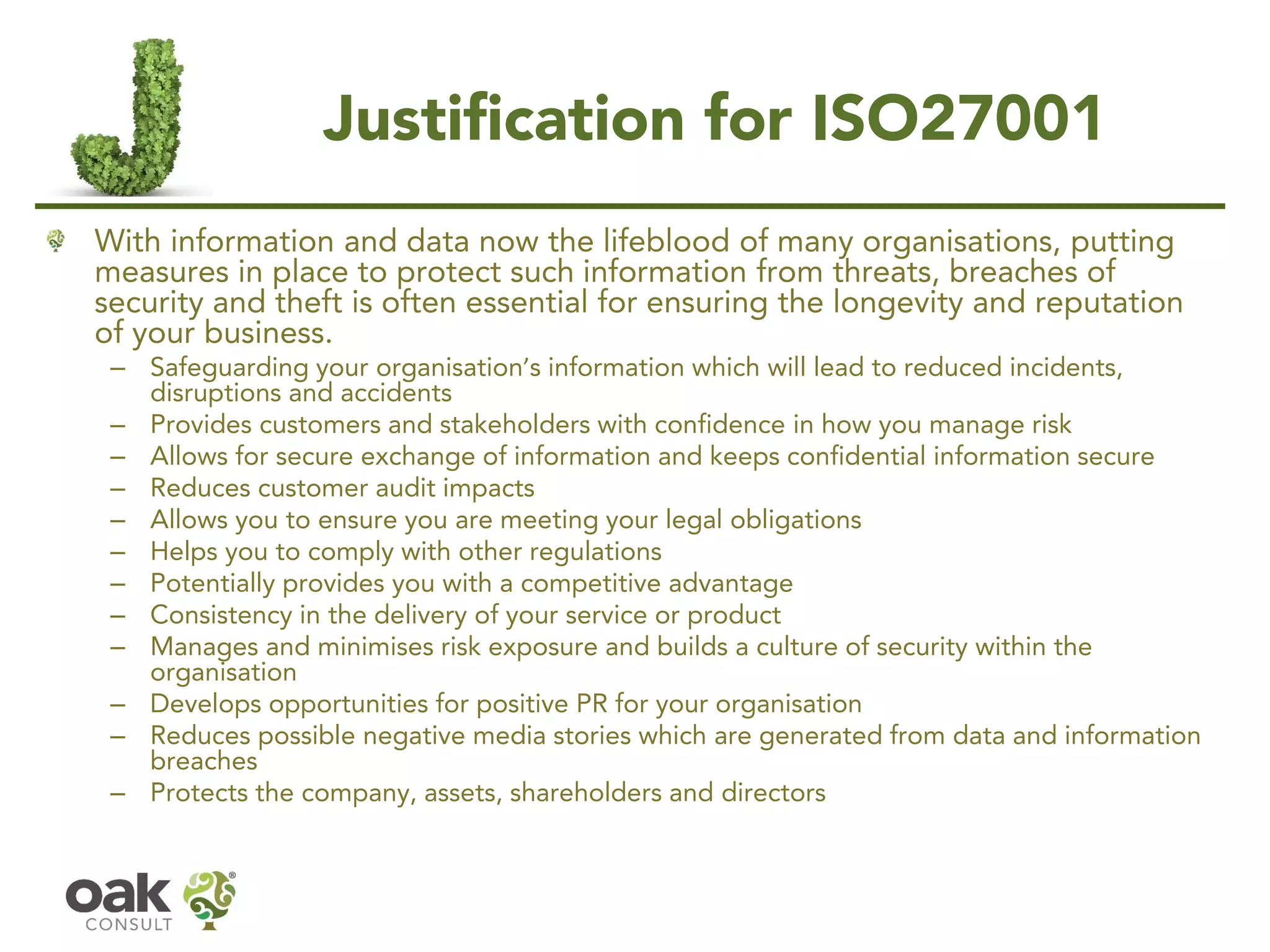 Justification for ISO27001
With information and data now the lifeblood of many organisations, putting
measures in place to protect such information from threats, breaches of
security and theft is often essential for ensuring the longevity and reputation
of your business.
– Safeguarding your organisation’s information which will lead to reduced incidents,
disruptions and accidents
– Provides customers and stakeholders with confidence in how you manage risk
– Allows for secure exchange of information and keeps confidential information secure
– Reduces customer audit impacts
– Allows you to ensure you are meeting your legal obligations
– Helps you to comply with other regulations
– Potentially provides you with a competitive advantage
– Consistency in the delivery of your service or product
– Manages and minimises risk exposure and builds a culture of security within the
organisation
– Develops opportunities for positive PR for your organisation
– Reduces possible negative media stories which are generated from data and information
breaches
– Protects the company, assets, shareholders and directors
 