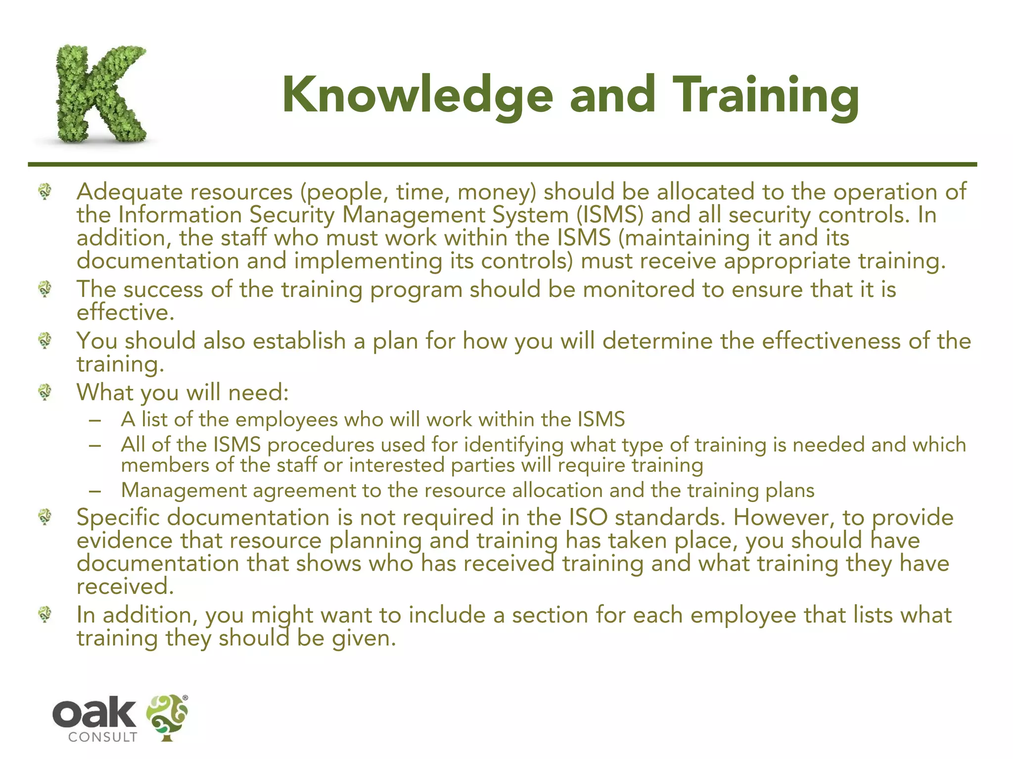 Knowledge and Training
Adequate resources (people, time, money) should be allocated to the operation of
the Information Security Management System (ISMS) and all security controls. In
addition, the staff who must work within the ISMS (maintaining it and its
documentation and implementing its controls) must receive appropriate training.
The success of the training program should be monitored to ensure that it is
effective.
You should also establish a plan for how you will determine the effectiveness of the
training.
What you will need:
– A list of the employees who will work within the ISMS
– All of the ISMS procedures used for identifying what type of training is needed and which
members of the staff or interested parties will require training
– Management agreement to the resource allocation and the training plans
Specific documentation is not required in the ISO standards. However, to provide
evidence that resource planning and training has taken place, you should have
documentation that shows who has received training and what training they have
received.
In addition, you might want to include a section for each employee that lists what
training they should be given.
 