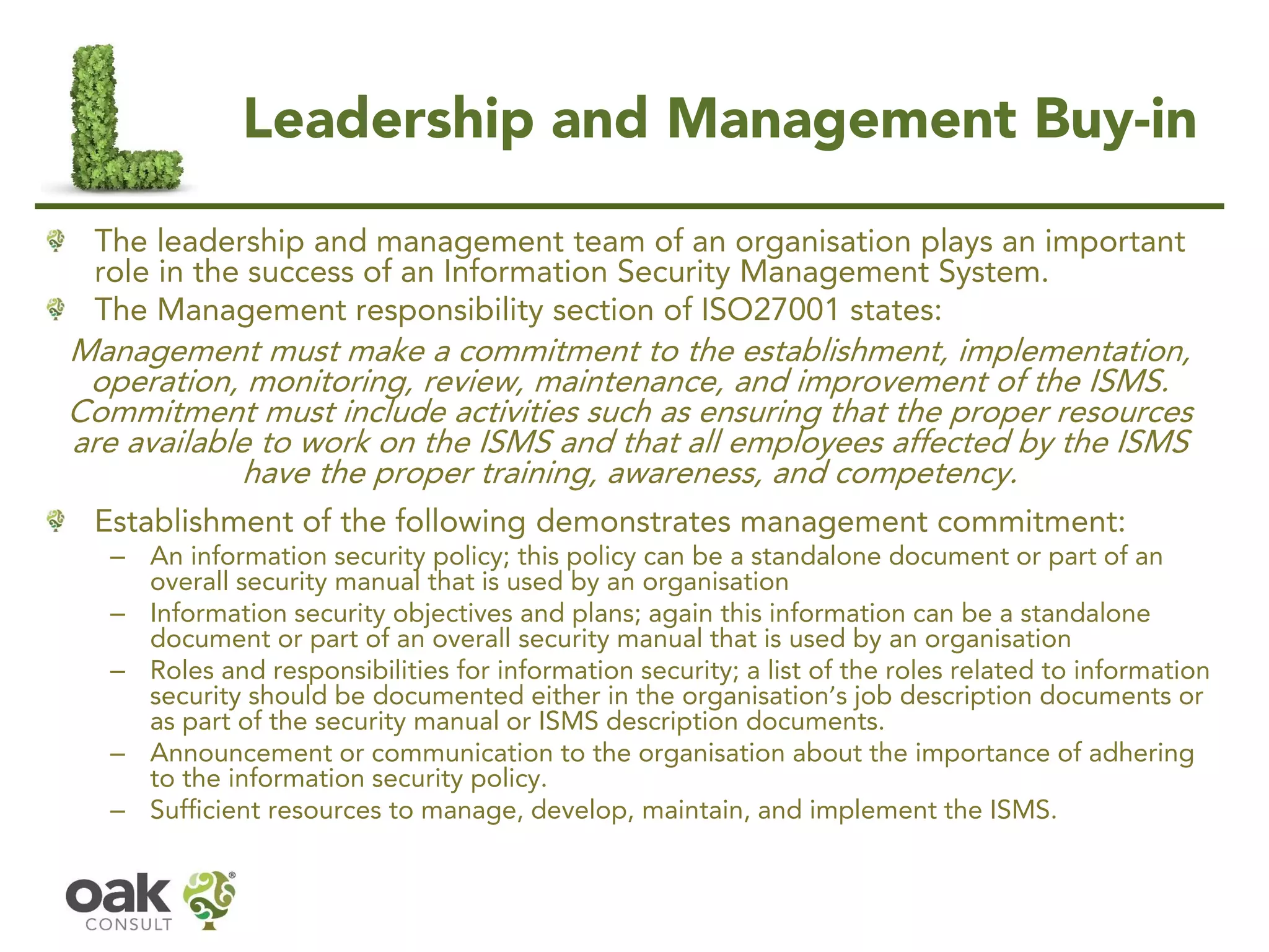 Leadership and Management Buy-in
The leadership and management team of an organisation plays an important
role in the success of an Information Security Management System.
The Management responsibility section of ISO27001 states:
Management must make a commitment to the establishment, implementation,
operation, monitoring, review, maintenance, and improvement of the ISMS.
Commitment must include activities such as ensuring that the proper resources
are available to work on the ISMS and that all employees affected by the ISMS
have the proper training, awareness, and competency.
Establishment of the following demonstrates management commitment:
– An information security policy; this policy can be a standalone document or part of an
overall security manual that is used by an organisation
– Information security objectives and plans; again this information can be a standalone
document or part of an overall security manual that is used by an organisation
– Roles and responsibilities for information security; a list of the roles related to information
security should be documented either in the organisation’s job description documents or
as part of the security manual or ISMS description documents.
– Announcement or communication to the organisation about the importance of adhering
to the information security policy.
– Sufficient resources to manage, develop, maintain, and implement the ISMS.
 