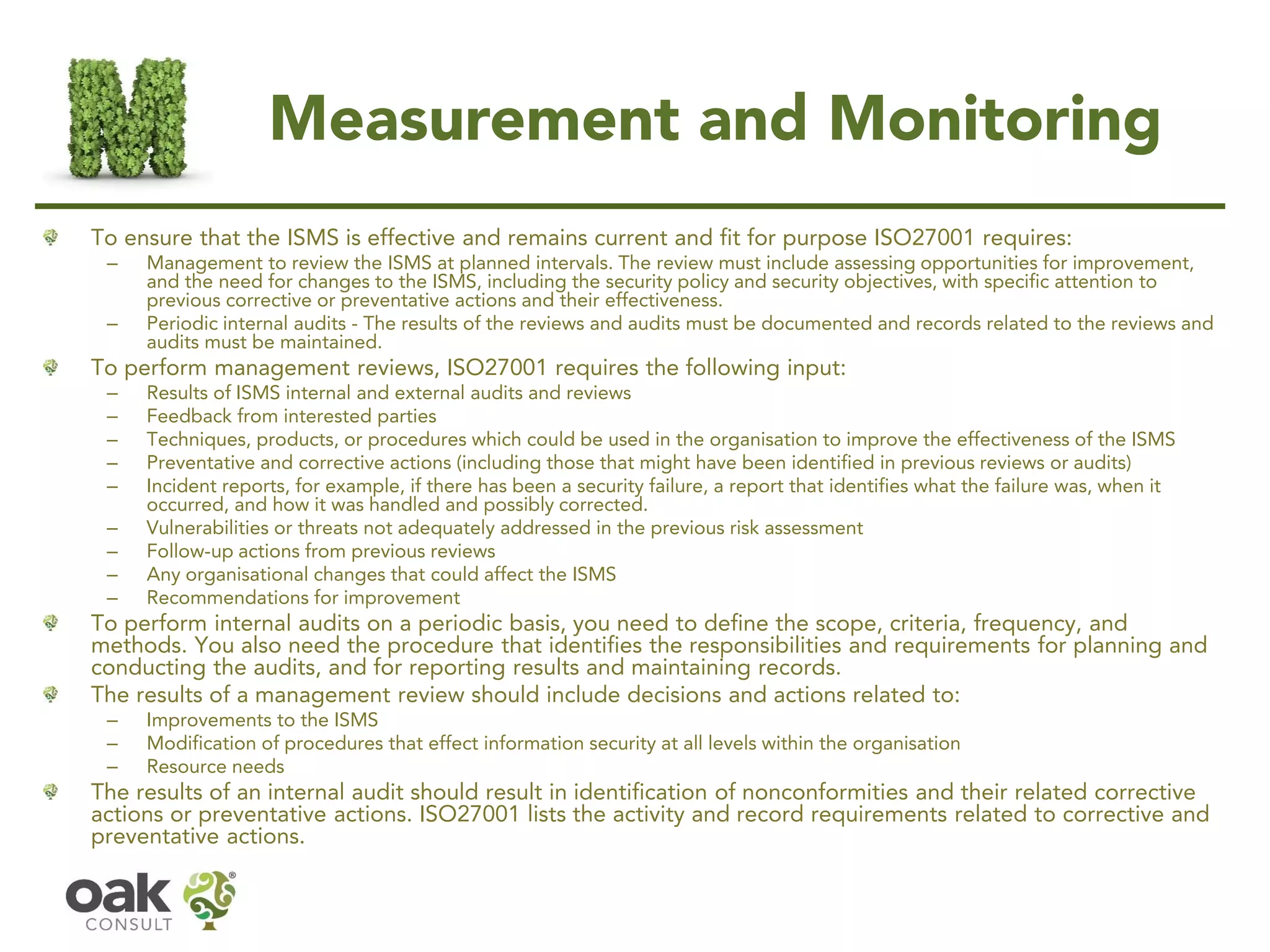 Measurement and Monitoring
To ensure that the ISMS is effective and remains current and fit for purpose ISO27001 requires:
– Management to review the ISMS at planned intervals. The review must include assessing opportunities for improvement,
and the need for changes to the ISMS, including the security policy and security objectives, with specific attention to
previous corrective or preventative actions and their effectiveness.
– Periodic internal audits - The results of the reviews and audits must be documented and records related to the reviews and
audits must be maintained.
To perform management reviews, ISO27001 requires the following input:
– Results of ISMS internal and external audits and reviews
– Feedback from interested parties
– Techniques, products, or procedures which could be used in the organisation to improve the effectiveness of the ISMS
– Preventative and corrective actions (including those that might have been identified in previous reviews or audits)
– Incident reports, for example, if there has been a security failure, a report that identifies what the failure was, when it
occurred, and how it was handled and possibly corrected.
– Vulnerabilities or threats not adequately addressed in the previous risk assessment
– Follow-up actions from previous reviews
– Any organisational changes that could affect the ISMS
– Recommendations for improvement
To perform internal audits on a periodic basis, you need to define the scope, criteria, frequency, and
methods. You also need the procedure that identifies the responsibilities and requirements for planning and
conducting the audits, and for reporting results and maintaining records.
The results of a management review should include decisions and actions related to:
– Improvements to the ISMS
– Modification of procedures that effect information security at all levels within the organisation
– Resource needs
The results of an internal audit should result in identification of nonconformities and their related corrective
actions or preventative actions. ISO27001 lists the activity and record requirements related to corrective and
preventative actions.
 