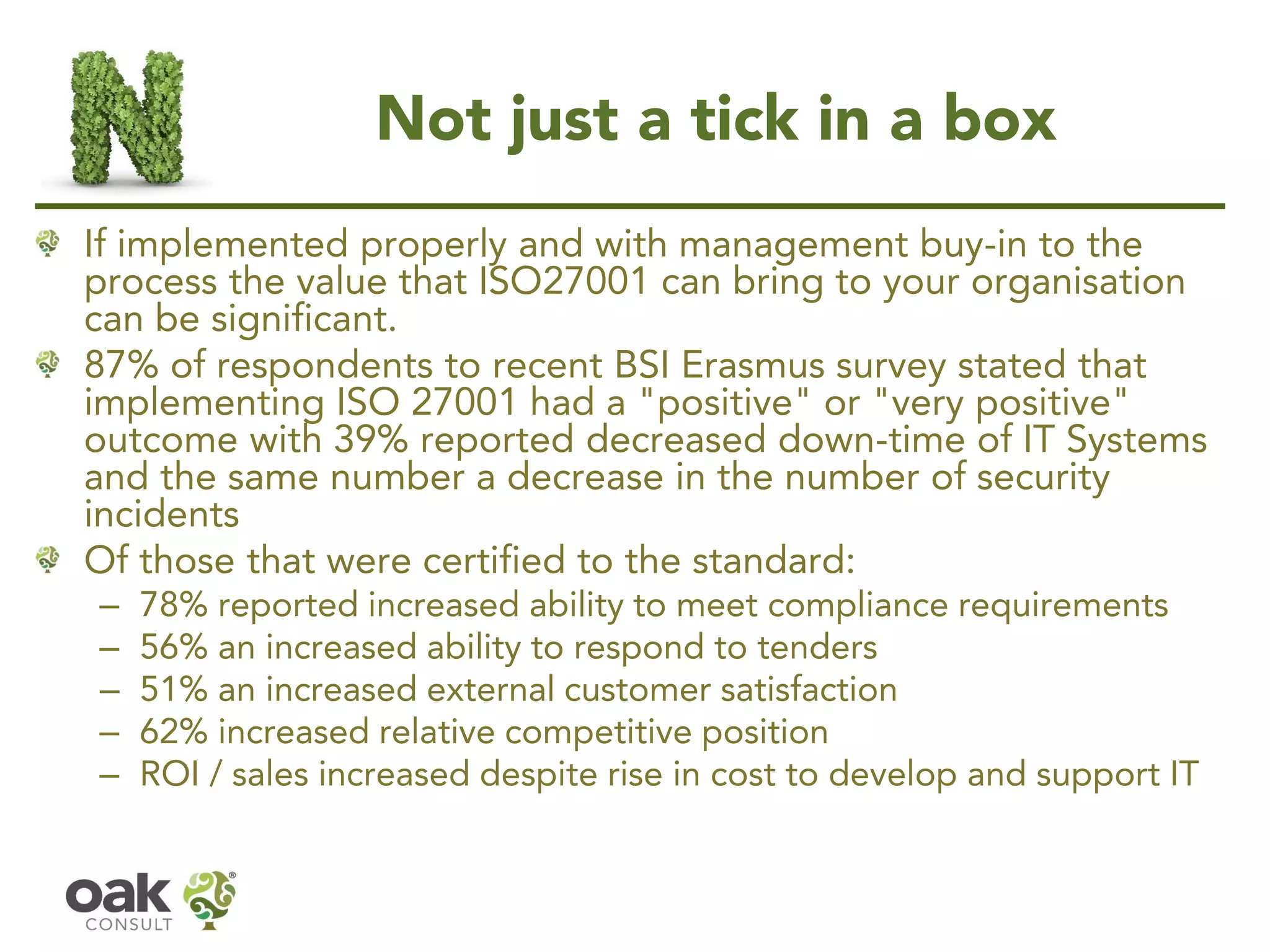 Not just a tick in a box
If implemented properly and with management buy-in to the
process the value that ISO27001 can bring to your organisation
can be significant.
87% of respondents to recent BSI Erasmus survey stated that
implementing ISO 27001 had a "positive" or "very positive"
outcome with 39% reported decreased down-time of IT Systems
and the same number a decrease in the number of security
incidents
Of those that were certified to the standard:
– 78% reported increased ability to meet compliance requirements
– 56% an increased ability to respond to tenders
– 51% an increased external customer satisfaction
– 62% increased relative competitive position
– ROI / sales increased despite rise in cost to develop and support IT
 