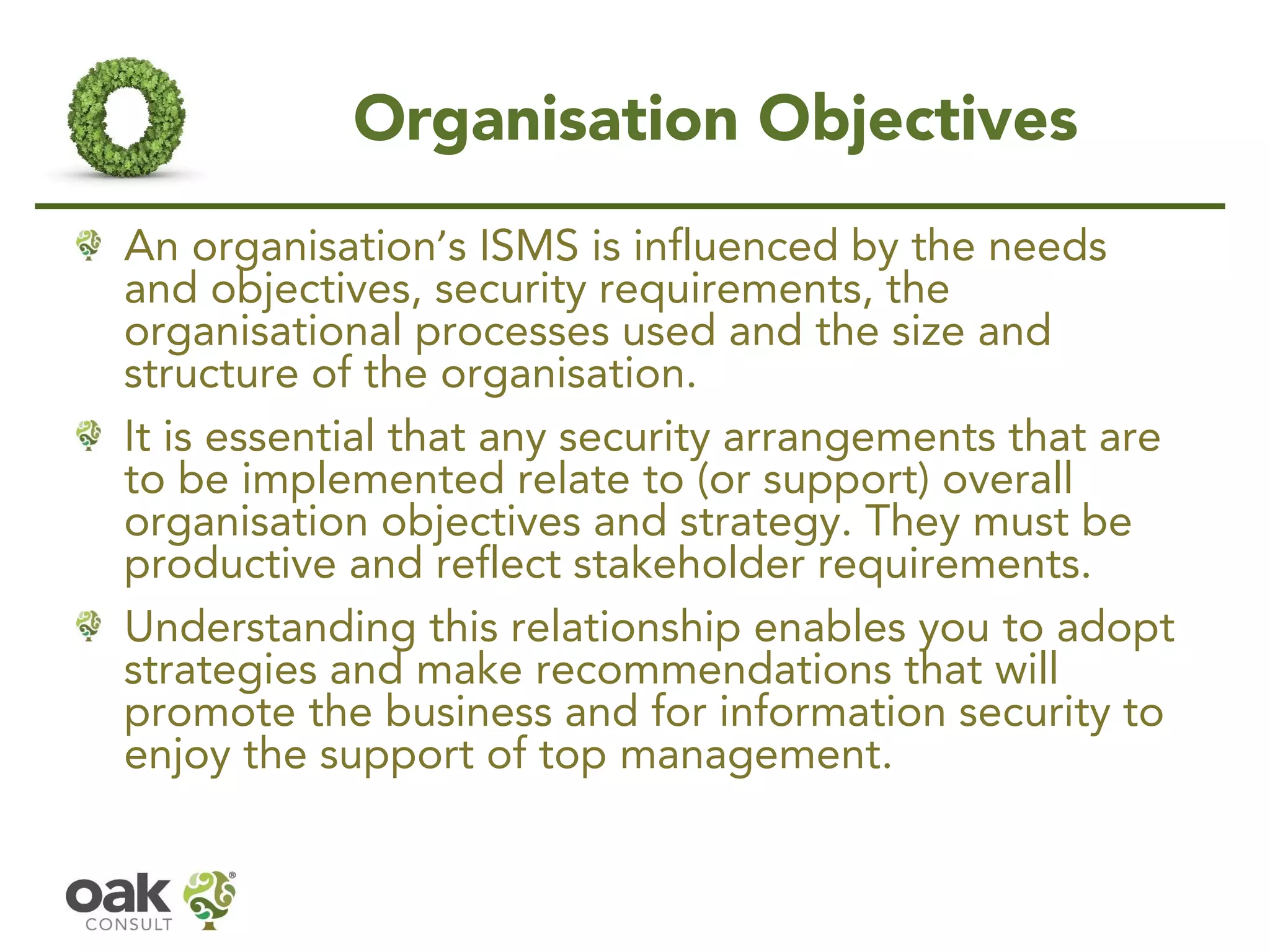 Organisation Objectives
An organisation’s ISMS is influenced by the needs
and objectives, security requirements, the
organisational processes used and the size and
structure of the organisation.
It is essential that any security arrangements that are
to be implemented relate to (or support) overall
organisation objectives and strategy. They must be
productive and reflect stakeholder requirements.
Understanding this relationship enables you to adopt
strategies and make recommendations that will
promote the business and for information security to
enjoy the support of top management.
 
