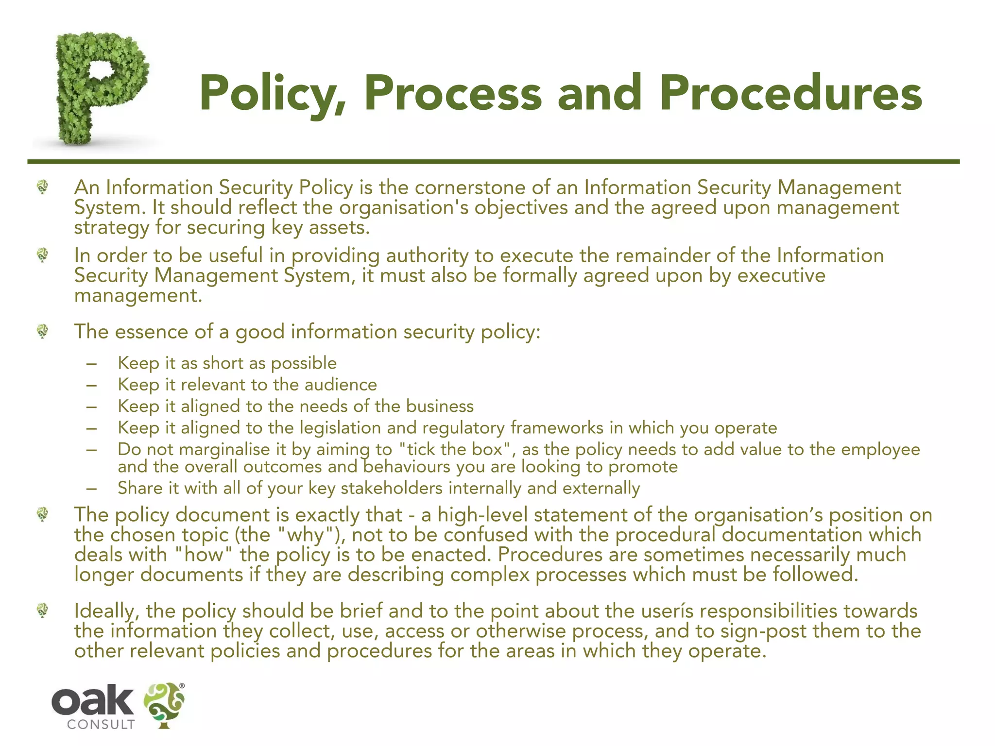 Policy, Process and Procedures
An Information Security Policy is the cornerstone of an Information Security Management
System. It should reflect the organisation's objectives and the agreed upon management
strategy for securing key assets.
In order to be useful in providing authority to execute the remainder of the Information
Security Management System, it must also be formally agreed upon by executive
management.
The essence of a good information security policy:
– Keep it as short as possible
– Keep it relevant to the audience
– Keep it aligned to the needs of the business
– Keep it aligned to the legislation and regulatory frameworks in which you operate
– Do not marginalise it by aiming to "tick the box", as the policy needs to add value to the employee
and the overall outcomes and behaviours you are looking to promote
– Share it with all of your key stakeholders internally and externally
The policy document is exactly that - a high-level statement of the organisation’s position on
the chosen topic (the "why"), not to be confused with the procedural documentation which
deals with "how" the policy is to be enacted. Procedures are sometimes necessarily much
longer documents if they are describing complex processes which must be followed.
Ideally, the policy should be brief and to the point about the user’s responsibilities towards
the information they collect, use, access or otherwise process, and to sign-post them to the
other relevant policies and procedures for the areas in which they operate.
 