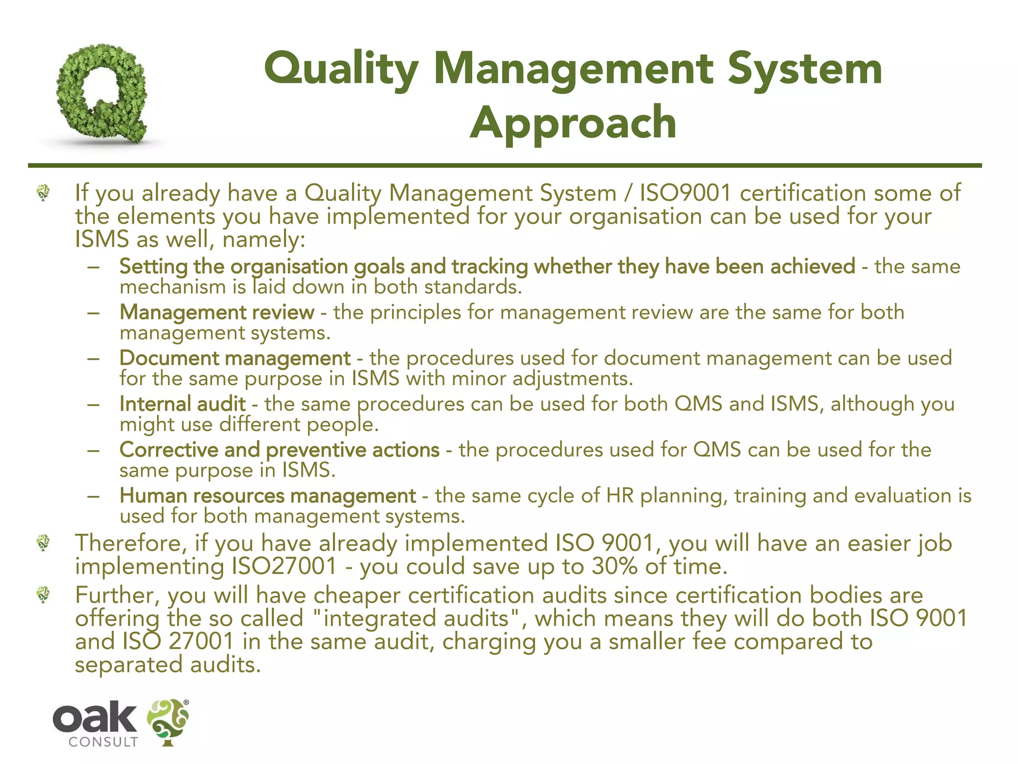 Quality Management System
Approach
If you already have a Quality Management System / ISO9001 certification some of
the elements you have implemented for your organisation can be used for your
ISMS as well, namely:
– Setting the organisation goals and tracking whether they have been achieved - the same
mechanism is laid down in both standards.
– Management review - the principles for management review are the same for both
management systems.
– Document management - the procedures used for document management can be used
for the same purpose in ISMS with minor adjustments.
– Internal audit - the same procedures can be used for both QMS and ISMS, although you
might use different people.
– Corrective and preventive actions - the procedures used for QMS can be used for the
same purpose in ISMS.
– Human resources management - the same cycle of HR planning, training and evaluation is
used for both management systems.
Therefore, if you have already implemented ISO 9001, you will have an easier job
implementing ISO27001 - you could save up to 30% of time.
Further, you will have cheaper certification audits since certification bodies are
offering the so called "integrated audits", which means they will do both ISO 9001
and ISO 27001 in the same audit, charging you a smaller fee compared to
separated audits.
 