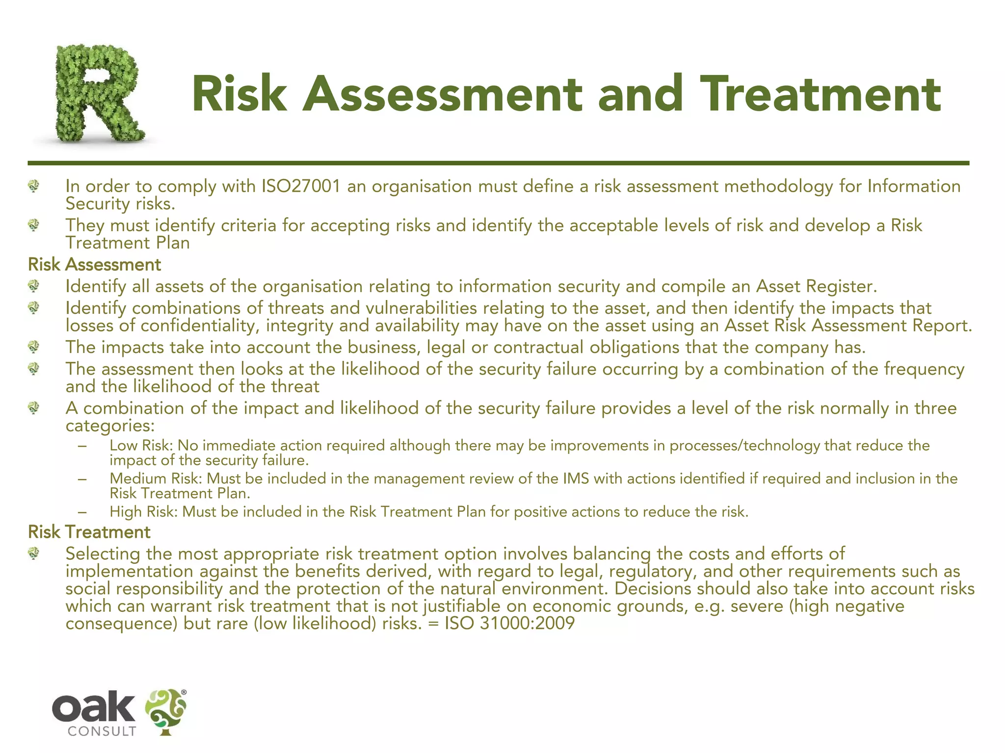 Risk Assessment and Treatment
In order to comply with ISO27001 an organisation must define a risk assessment methodology for Information
Security risks.
They must identify criteria for accepting risks and identify the acceptable levels of risk and develop a Risk
Treatment Plan
Risk Assessment
Identify all assets of the organisation relating to information security and compile an Asset Register.
Identify combinations of threats and vulnerabilities relating to the asset, and then identify the impacts that
losses of confidentiality, integrity and availability may have on the asset using an Asset Risk Assessment Report.
The impacts take into account the business, legal or contractual obligations that the company has.
The assessment then looks at the likelihood of the security failure occurring by a combination of the frequency
and the likelihood of the threat
A combination of the impact and likelihood of the security failure provides a level of the risk normally in three
categories:
– Low Risk: No immediate action required although there may be improvements in processes/technology that reduce the
impact of the security failure.
– Medium Risk: Must be included in the management review of the IMS with actions identified if required and inclusion in the
Risk Treatment Plan.
– High Risk: Must be included in the Risk Treatment Plan for positive actions to reduce the risk.
Risk Treatment
Selecting the most appropriate risk treatment option involves balancing the costs and efforts of
implementation against the benefits derived, with regard to legal, regulatory, and other requirements such as
social responsibility and the protection of the natural environment. Decisions should also take into account risks
which can warrant risk treatment that is not justifiable on economic grounds, e.g. severe (high negative
consequence) but rare (low likelihood) risks. = ISO 31000:2009
 