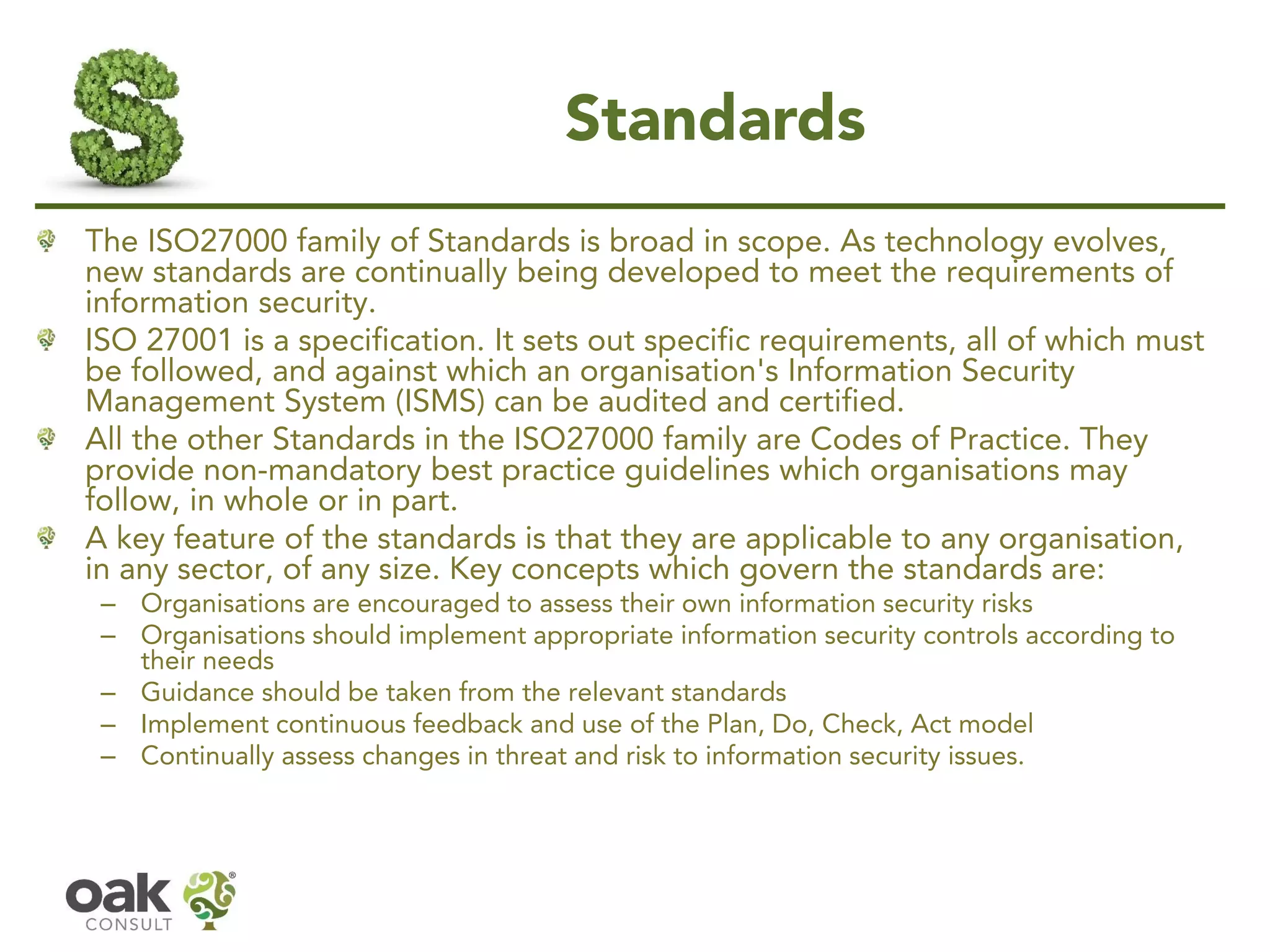 Standards
The ISO27000 family of Standards is broad in scope. As technology evolves,
new standards are continually being developed to meet the requirements of
information security.
ISO 27001 is a specification. It sets out specific requirements, all of which must
be followed, and against which an organisation's Information Security
Management System (ISMS) can be audited and certified.
All the other Standards in the ISO27000 family are Codes of Practice. They
provide non-mandatory best practice guidelines which organisations may
follow, in whole or in part.
A key feature of the standards is that they are applicable to any organisation,
in any sector, of any size. Key concepts which govern the standards are:
– Organisations are encouraged to assess their own information security risks
– Organisations should implement appropriate information security controls according to
their needs
– Guidance should be taken from the relevant standards
– Implement continuous feedback and use of the Plan, Do, Check, Act model
– Continually assess changes in threat and risk to information security issues.
 