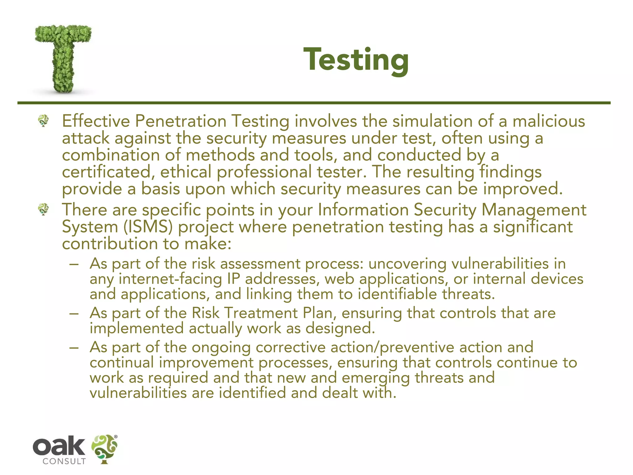 Testing
Effective Penetration Testing involves the simulation of a malicious
attack against the security measures under test, often using a
combination of methods and tools, and conducted by a
certificated, ethical professional tester. The resulting findings
provide a basis upon which security measures can be improved.
There are specific points in your Information Security Management
System (ISMS) project where penetration testing has a significant
contribution to make:
– As part of the risk assessment process: uncovering vulnerabilities in
any internet-facing IP addresses, web applications, or internal devices
and applications, and linking them to identifiable threats.
– As part of the Risk Treatment Plan, ensuring that controls that are
implemented actually work as designed.
– As part of the ongoing corrective action/preventive action and
continual improvement processes, ensuring that controls continue to
work as required and that new and emerging threats and
vulnerabilities are identified and dealt with.
 
