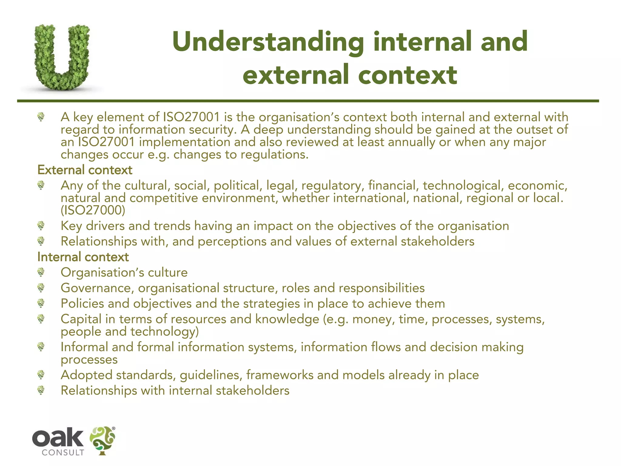 Understanding internal and
external context
A key element of ISO27001 is the organisation’s context both internal and external with
regard to information security. A deep understanding should be gained at the outset of
an ISO27001 implementation and also reviewed at least annually or when any major
changes occur e.g. changes to regulations.
External context
Any of the cultural, social, political, legal, regulatory, financial, technological, economic,
natural and competitive environment, whether international, national, regional or local.
(ISO27000)
Key drivers and trends having an impact on the objectives of the organisation
Relationships with, and perceptions and values of external stakeholders
Internal context
Organisation’s culture
Governance, organisational structure, roles and responsibilities
Policies and objectives and the strategies in place to achieve them
Capital in terms of resources and knowledge (e.g. money, time, processes, systems,
people and technology)
Informal and formal information systems, information flows and decision making
processes
Adopted standards, guidelines, frameworks and models already in place
Relationships with internal stakeholders
 