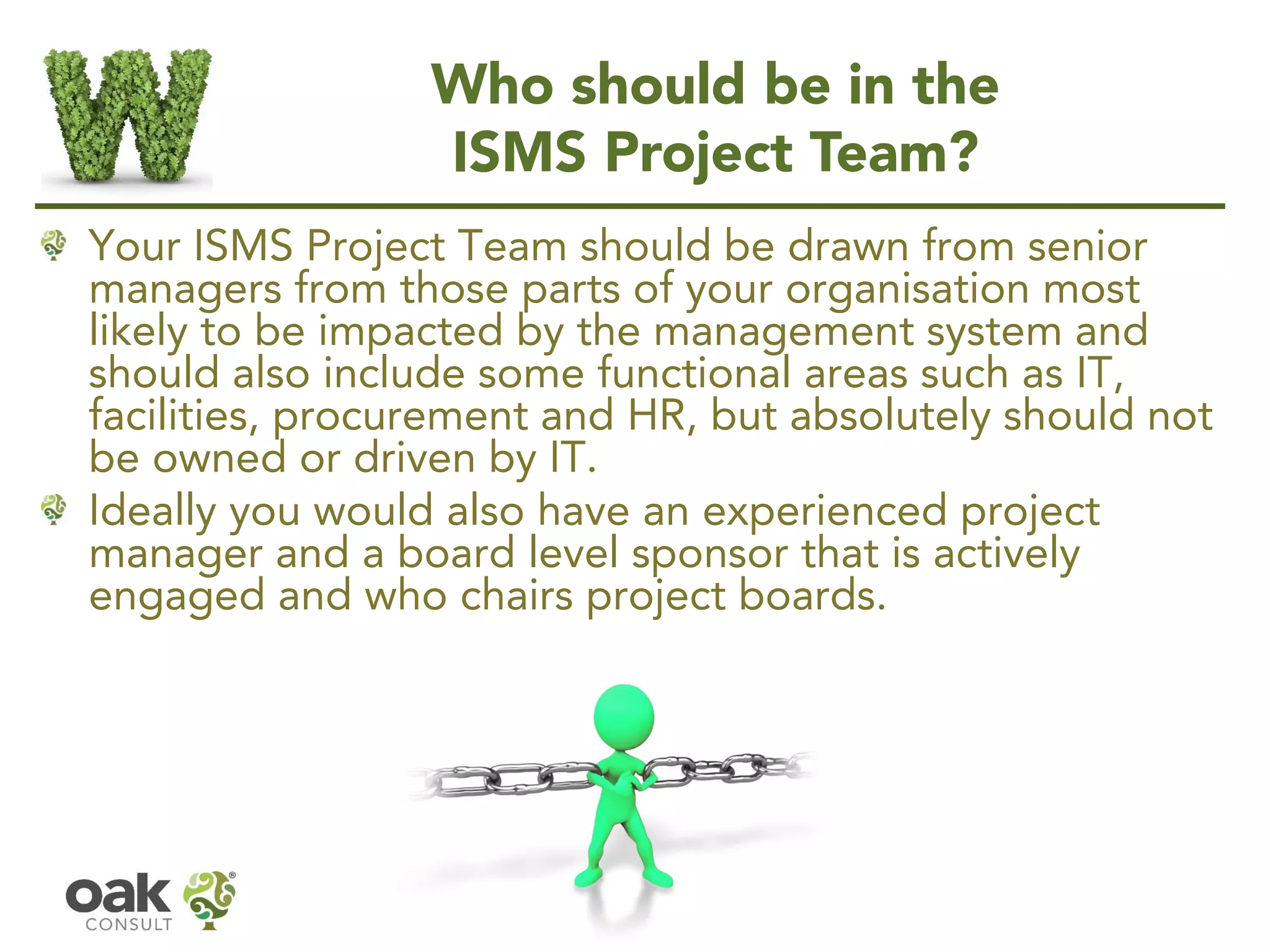 Who should be in the
ISMS Project Team?
Your ISMS Project Team should be drawn from senior
managers from those parts of your organisation most
likely to be impacted by the management system and
should also include some functional areas such as IT,
facilities, procurement and HR, but absolutely should not
be owned or driven by IT.
Ideally you would also have an experienced project
manager and a board level sponsor that is actively
engaged and who chairs project boards.
 
