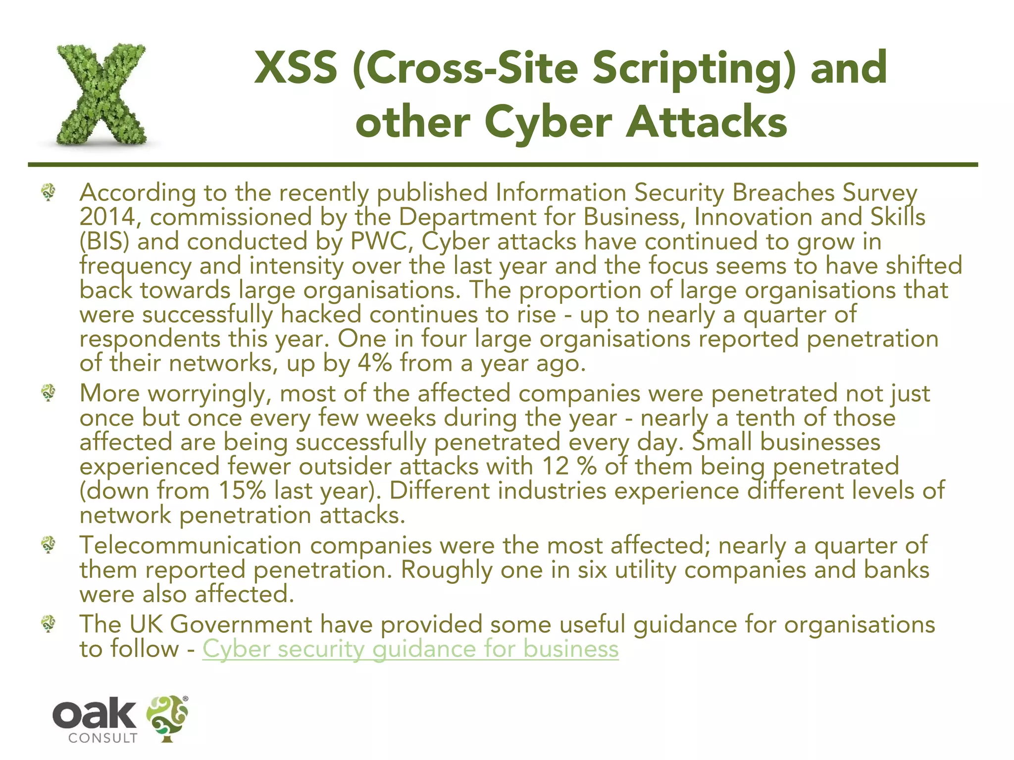 XSS (Cross-Site Scripting) and
other Cyber Attacks
According to the recently published Information Security Breaches Survey
2014, commissioned by the Department for Business, Innovation and Skills
(BIS) and conducted by PWC, Cyber attacks have continued to grow in
frequency and intensity over the last year and the focus seems to have shifted
back towards large organisations. The proportion of large organisations that
were successfully hacked continues to rise - up to nearly a quarter of
respondents this year. One in four large organisations reported penetration
of their networks, up by 4% from a year ago.
More worryingly, most of the affected companies were penetrated not just
once but once every few weeks during the year - nearly a tenth of those
affected are being successfully penetrated every day. Small businesses
experienced fewer outsider attacks with 12 % of them being penetrated
(down from 15% last year). Different industries experience different levels of
network penetration attacks.
Telecommunication companies were the most affected; nearly a quarter of
them reported penetration. Roughly one in six utility companies and banks
were also affected.
The UK Government have provided some useful guidance for organisations
to follow - Cyber security guidance for business
 