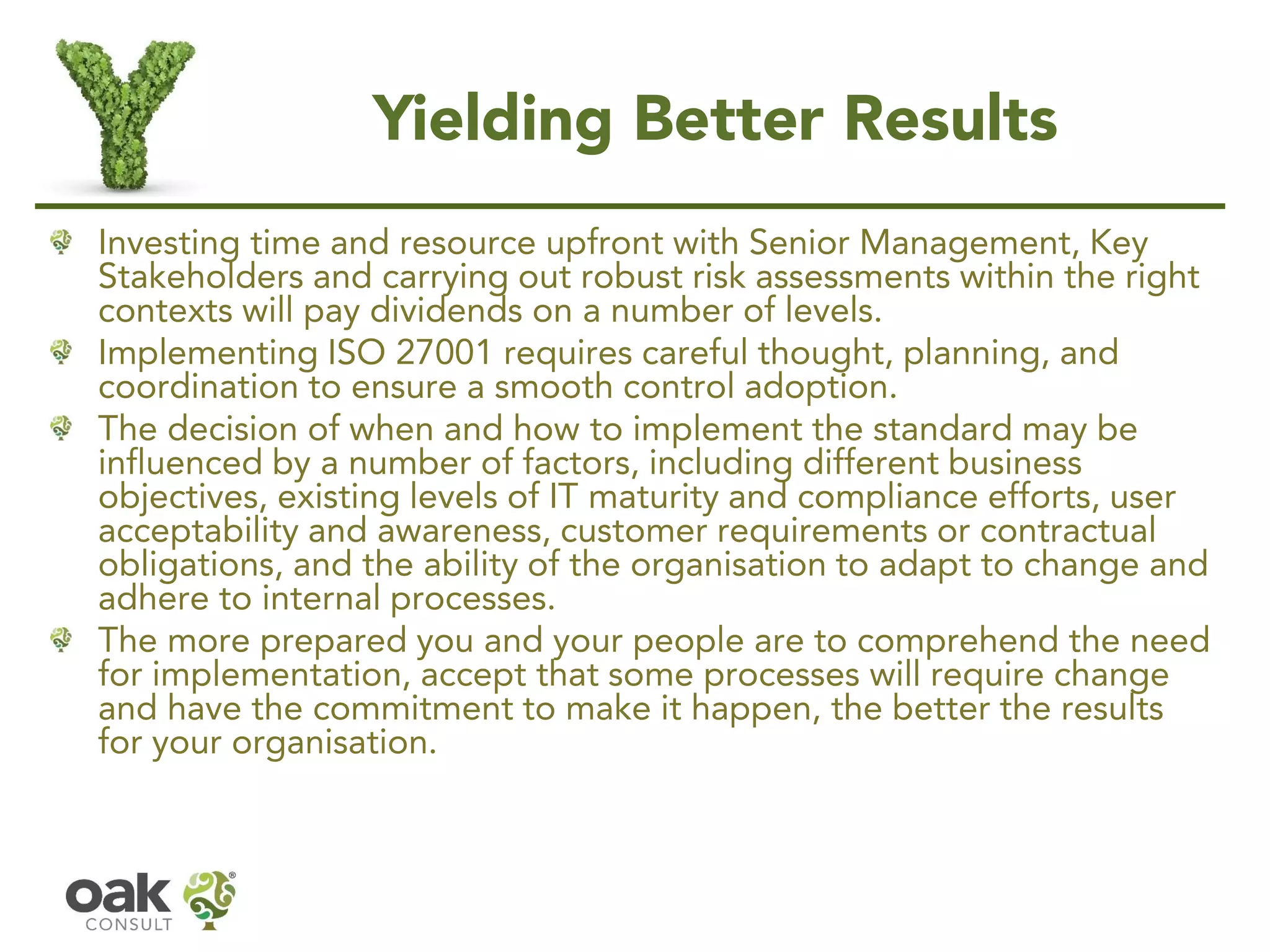 Yielding Better Results
Investing time and resource upfront with Senior Management, Key
Stakeholders and carrying out robust risk assessments within the right
contexts will pay dividends on a number of levels.
Implementing ISO 27001 requires careful thought, planning, and
coordination to ensure a smooth control adoption.
The decision of when and how to implement the standard may be
influenced by a number of factors, including different business
objectives, existing levels of IT maturity and compliance efforts, user
acceptability and awareness, customer requirements or contractual
obligations, and the ability of the organisation to adapt to change and
adhere to internal processes.
The more prepared you and your people are to comprehend the need
for implementation, accept that some processes will require change
and have the commitment to make it happen, the better the results
for your organisation.
 