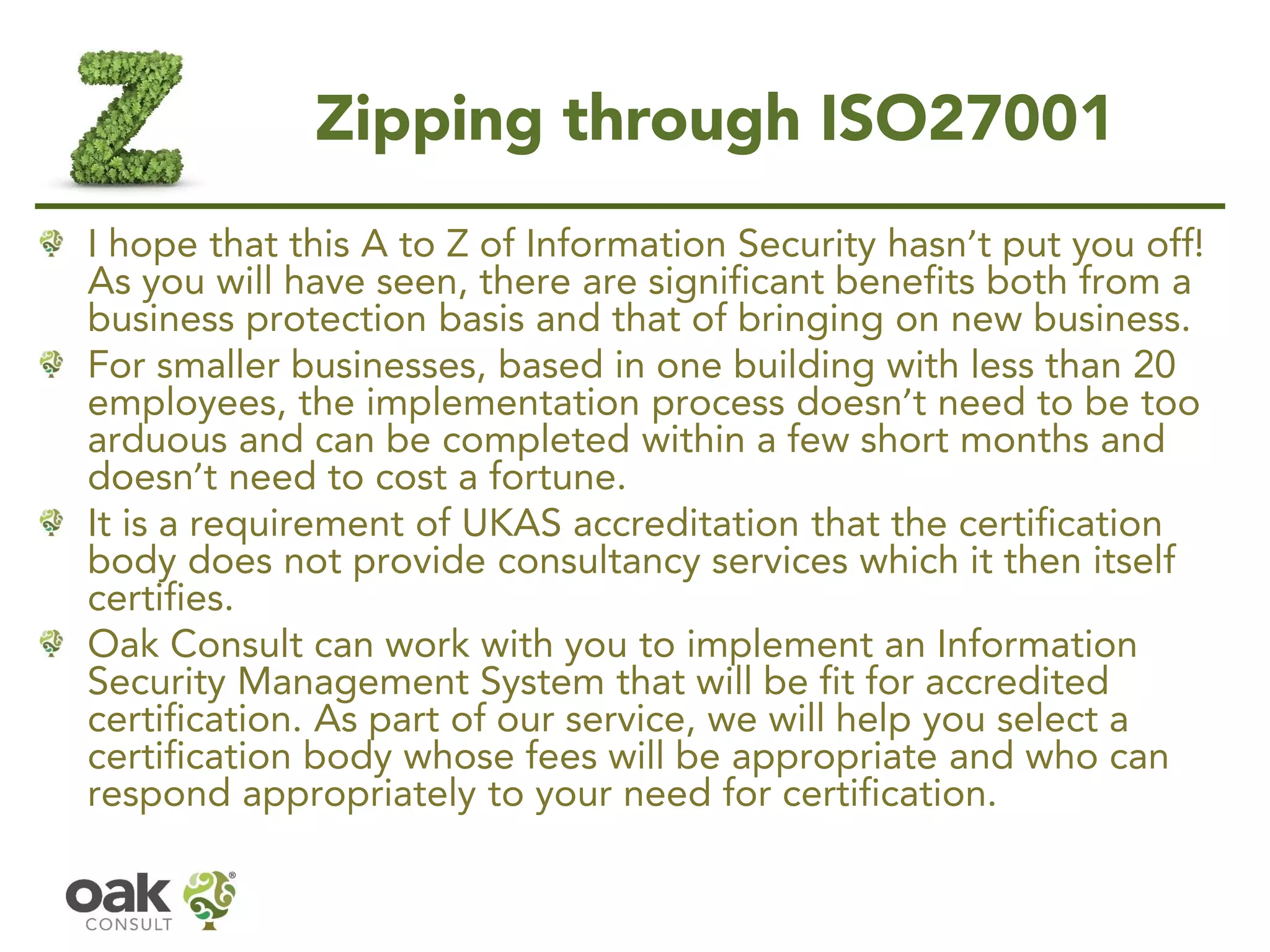 Zipping through ISO27001
I hope that this A to Z of Information Security hasn’t put you off!
As you will have seen, there are significant benefits both from a
business protection basis and that of bringing on new business.
For smaller businesses, based in one building with less than 20
employees, the implementation process doesn’t need to be too
arduous and can be completed within a few short months and
doesn’t need to cost a fortune.
It is a requirement of UKAS accreditation that the certification
body does not provide consultancy services which it then itself
certifies.
Oak Consult can work with you to implement an Information
Security Management System that will be fit for accredited
certification. As part of our service, we will help you select a
certification body whose fees will be appropriate and who can
respond appropriately to your need for certification.
 
