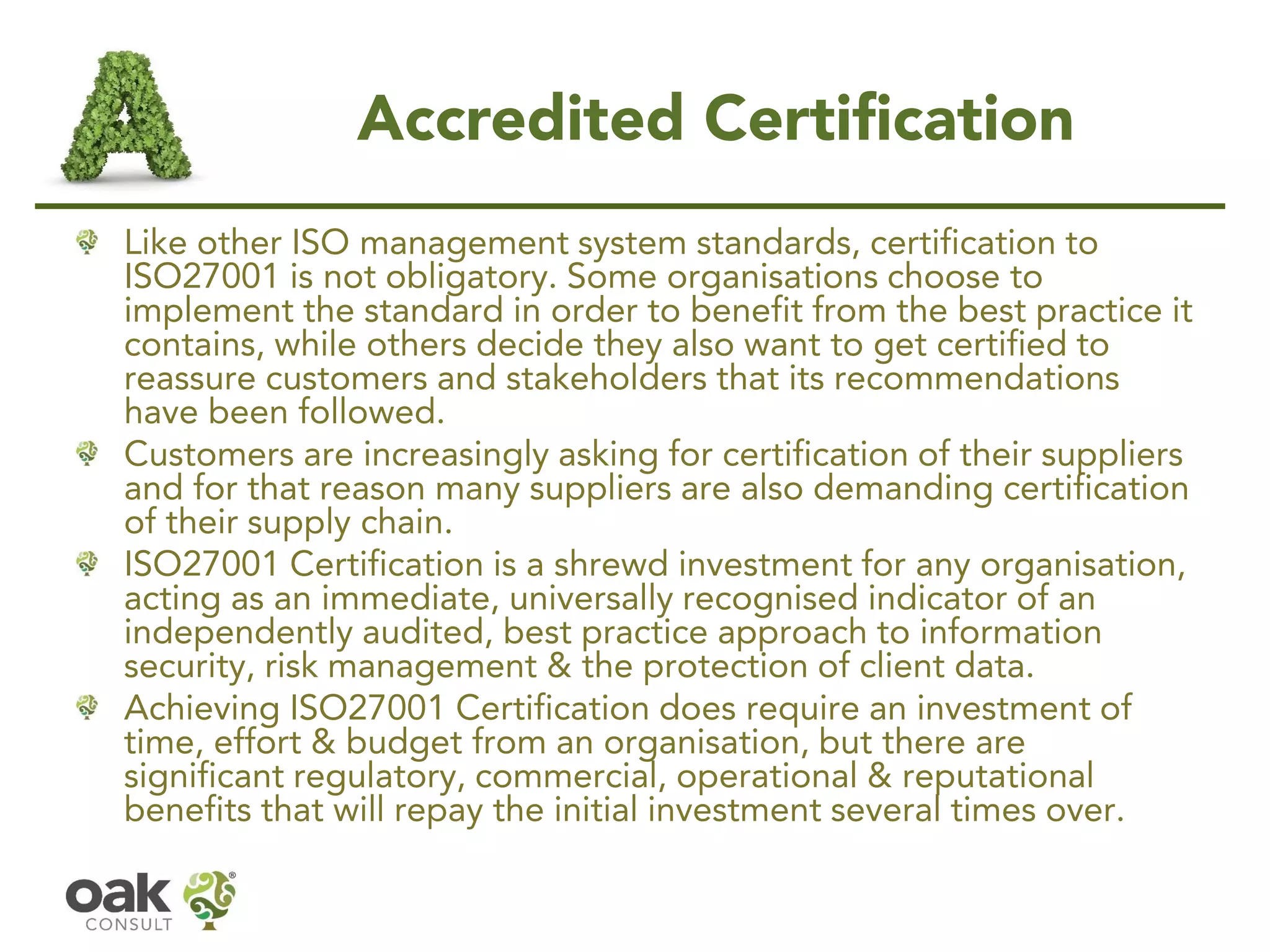 Accredited Certification
Like other ISO management system standards, certification to
ISO27001 is not obligatory. Some organisations choose to
implement the standard in order to benefit from the best practice it
contains, while others decide they also want to get certified to
reassure customers and stakeholders that its recommendations
have been followed.
Customers are increasingly asking for certification of their suppliers
and for that reason many suppliers are also demanding certification
of their supply chain.
ISO27001 Certification is a shrewd investment for any organisation,
acting as an immediate, universally recognised indicator of an
independently audited, best practice approach to information
security, risk management & the protection of client data.
Achieving ISO27001 Certification does require an investment of
time, effort & budget from an organisation, but there are
significant regulatory, commercial, operational & reputational
benefits that will repay the initial investment several times over.
 