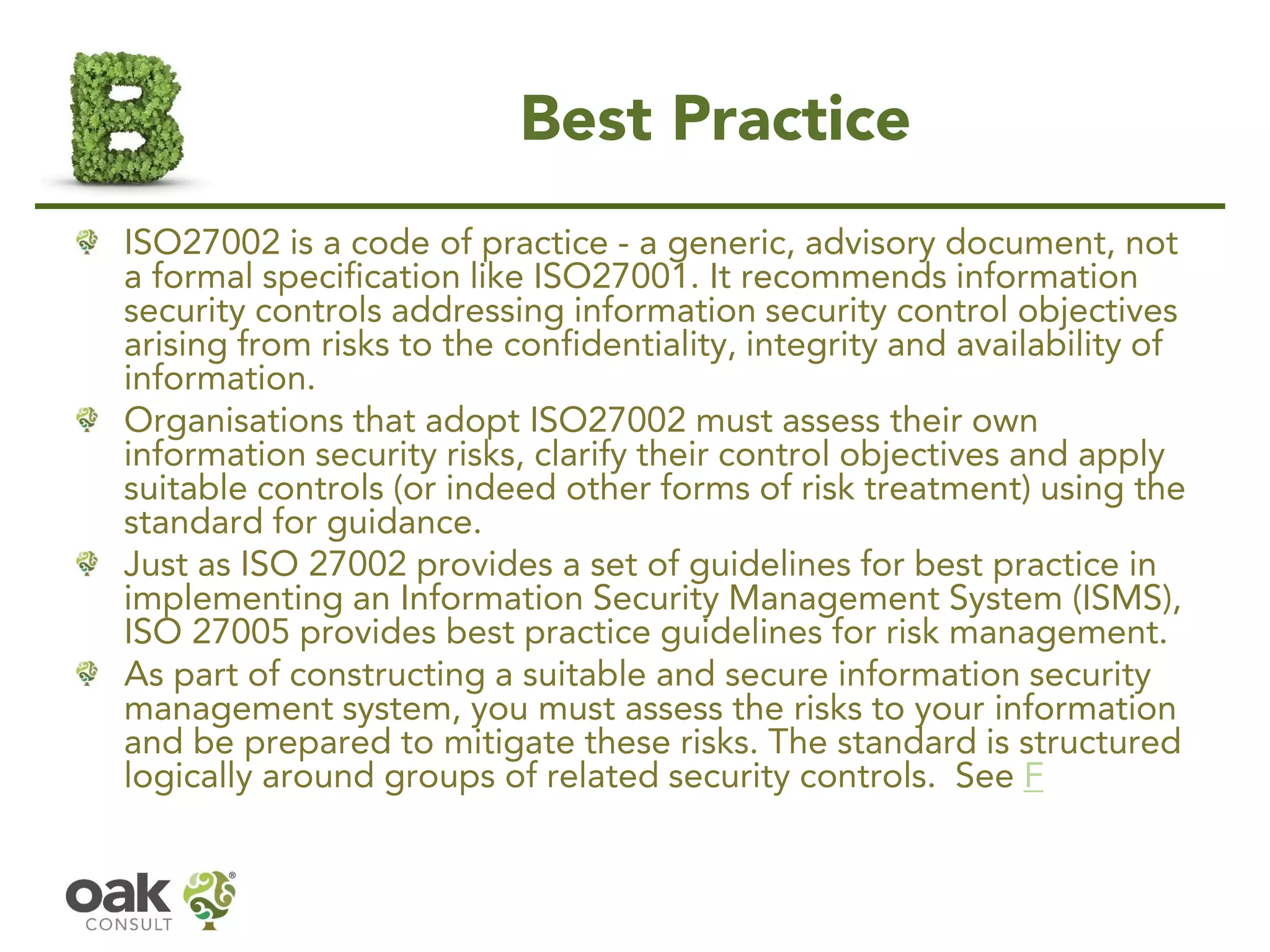 Best Practice
ISO27002 is a code of practice - a generic, advisory document, not
a formal specification like ISO27001. It recommends information
security controls addressing information security control objectives
arising from risks to the confidentiality, integrity and availability of
information.
Organisations that adopt ISO27002 must assess their own
information security risks, clarify their control objectives and apply
suitable controls (or indeed other forms of risk treatment) using the
standard for guidance.
Just as ISO 27002 provides a set of guidelines for best practice in
implementing an Information Security Management System (ISMS),
ISO 27005 provides best practice guidelines for risk management.
As part of constructing a suitable and secure information security
management system, you must assess the risks to your information
and be prepared to mitigate these risks. The standard is structured
logically around groups of related security controls. See F
 