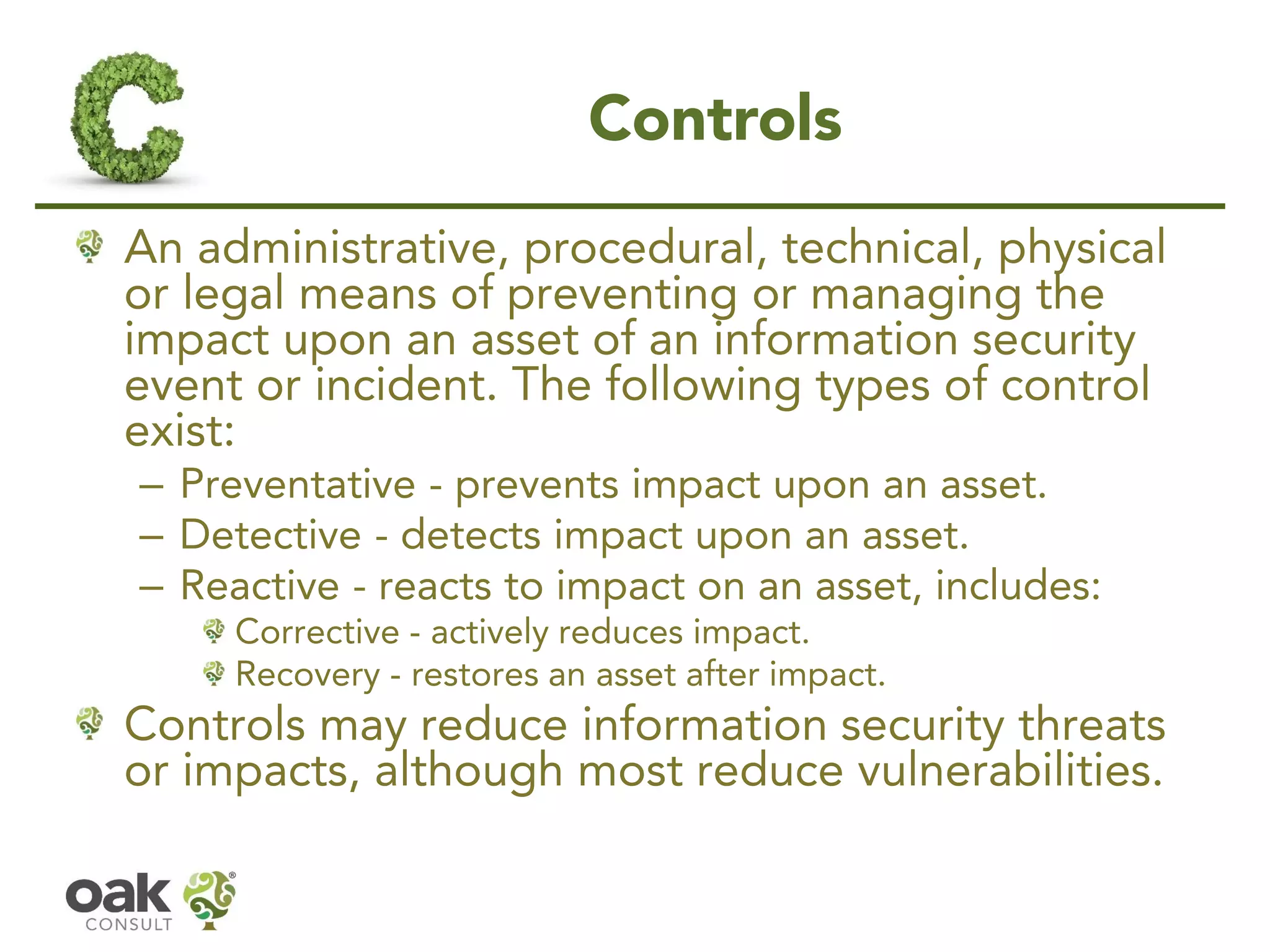 Controls
An administrative, procedural, technical, physical
or legal means of preventing or managing the
impact upon an asset of an information security
event or incident. The following types of control
exist:
– Preventative - prevents impact upon an asset.
– Detective - detects impact upon an asset.
– Reactive - reacts to impact on an asset, includes:
Corrective - actively reduces impact.
Recovery - restores an asset after impact.
Controls may reduce information security threats
or impacts, although most reduce vulnerabilities.
 