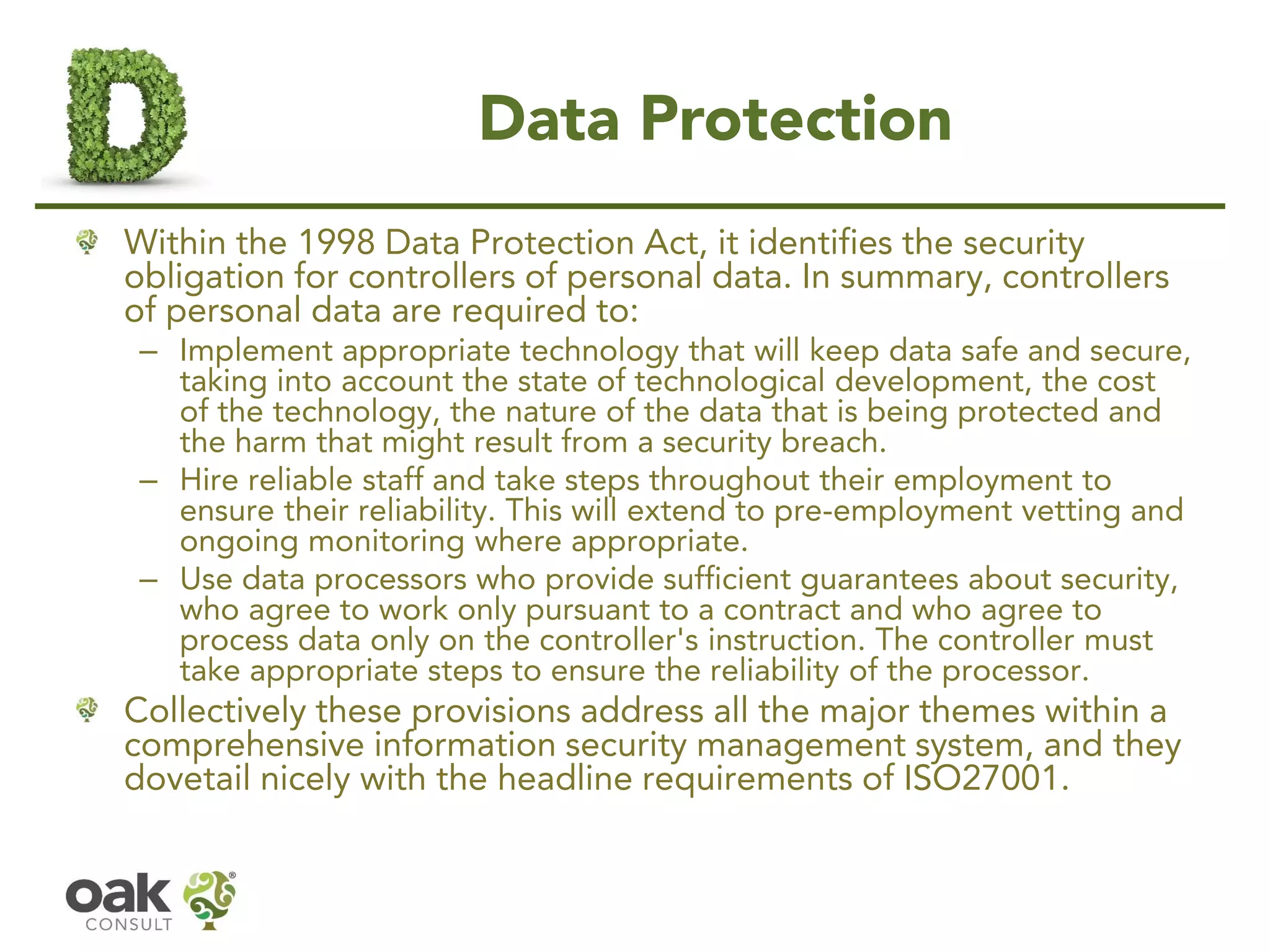 Data Protection
Within the 1998 Data Protection Act, it identifies the security
obligation for controllers of personal data. In summary, controllers
of personal data are required to:
– Implement appropriate technology that will keep data safe and secure,
taking into account the state of technological development, the cost
of the technology, the nature of the data that is being protected and
the harm that might result from a security breach.
– Hire reliable staff and take steps throughout their employment to
ensure their reliability. This will extend to pre-employment vetting and
ongoing monitoring where appropriate.
– Use data processors who provide sufficient guarantees about security,
who agree to work only pursuant to a contract and who agree to
process data only on the controller's instruction. The controller must
take appropriate steps to ensure the reliability of the processor.
Collectively these provisions address all the major themes within a
comprehensive information security management system, and they
dovetail nicely with the headline requirements of ISO27001.
 