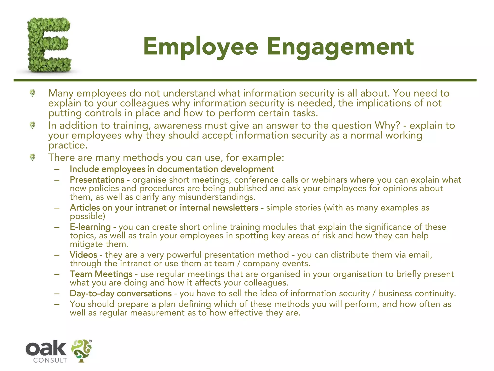 Employee Engagement
Many employees do not understand what information security is all about. You need to
explain to your colleagues why information security is needed, the implications of not
putting controls in place and how to perform certain tasks.
In addition to training, awareness must give an answer to the question Why? - explain to
your employees why they should accept information security as a normal working
practice.
There are many methods you can use, for example:
– Include employees in documentation development
– Presentations - organise short meetings, conference calls or webinars where you can explain what
new policies and procedures are being published and ask your employees for opinions about
them, as well as clarify any misunderstandings.
– Articles on your intranet or internal newsletters - simple stories (with as many examples as
possible)
– E-learning - you can create short online training modules that explain the significance of these
topics, as well as train your employees in spotting key areas of risk and how they can help
mitigate them.
– Videos - they are a very powerful presentation method - you can distribute them via email,
through the intranet or use them at team / company events.
– Team Meetings - use regular meetings that are organised in your organisation to briefly present
what you are doing and how it affects your colleagues.
– Day-to-day conversations - you have to sell the idea of information security / business continuity.
– You should prepare a plan defining which of these methods you will perform, and how often as
well as regular measurement as to how effective they are.
 