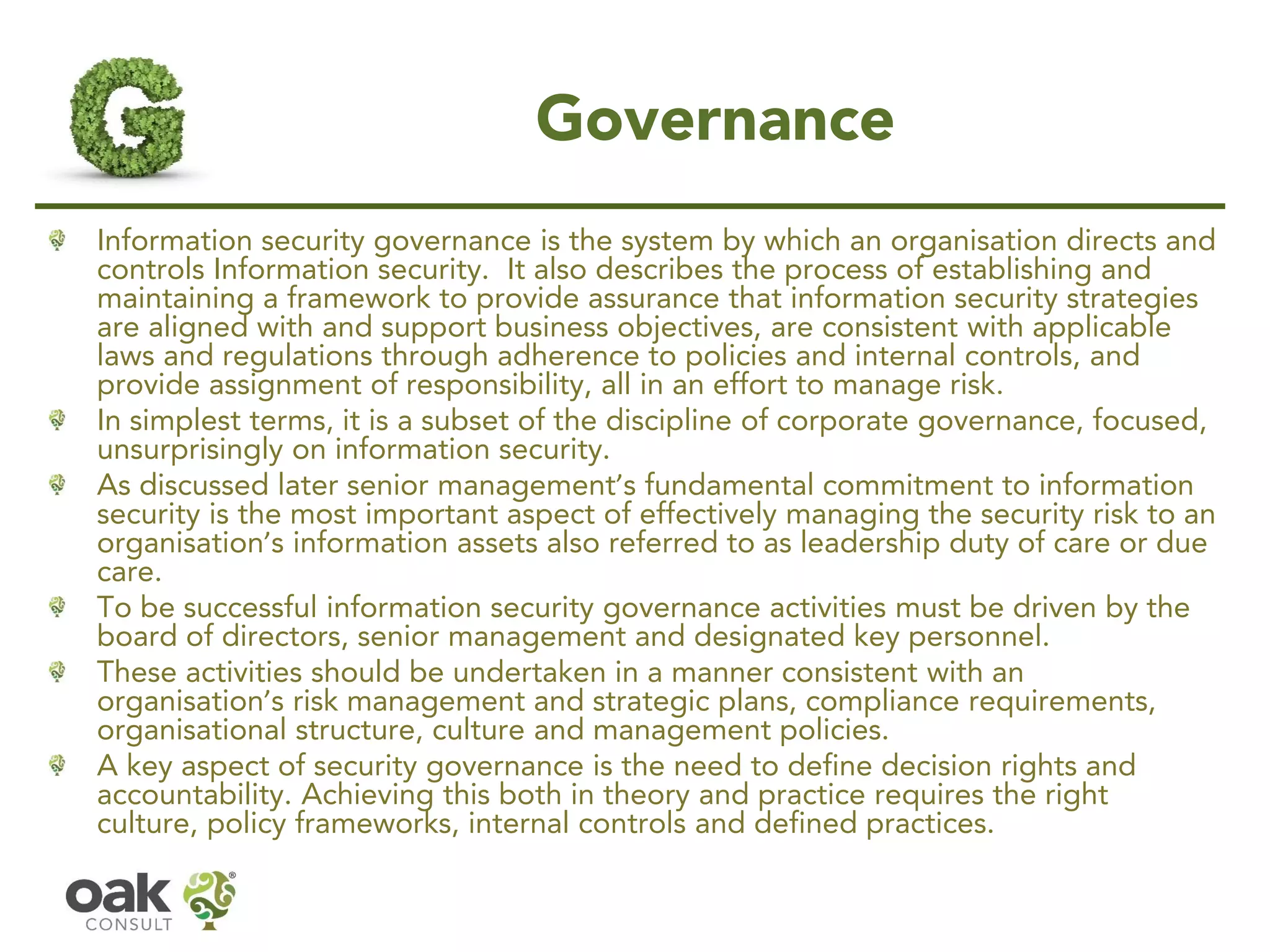 Governance
Information security governance is the system by which an organisation directs and
controls Information security. It also describes the process of establishing and
maintaining a framework to provide assurance that information security strategies
are aligned with and support business objectives, are consistent with applicable
laws and regulations through adherence to policies and internal controls, and
provide assignment of responsibility, all in an effort to manage risk.
In simplest terms, it is a subset of the discipline of corporate governance, focused,
unsurprisingly on information security.
As discussed later senior management’s fundamental commitment to information
security is the most important aspect of effectively managing the security risk to an
organisation’s information assets also referred to as leadership duty of care or due
care.
To be successful information security governance activities must be driven by the
board of directors, senior management and designated key personnel.
These activities should be undertaken in a manner consistent with an
organisation’s risk management and strategic plans, compliance requirements,
organisational structure, culture and management policies.
A key aspect of security governance is the need to define decision rights and
accountability. Achieving this both in theory and practice requires the right
culture, policy frameworks, internal controls and defined practices.
 