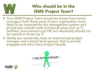 Who should be in the
ISMS Project Team?
Your ISMS Project Team should be drawn from senior
managers from those parts of yo...