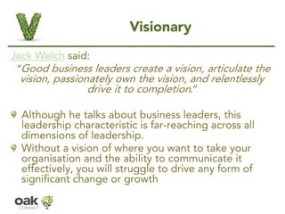 Visionary 
Jack Welchsaid: 
“Good business leaders create a vision, articulate the vision, passionately own the vision, an...