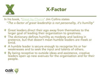 X-Factor 
In his book, ‘Great by Choice’Jim Collins states 
“The x-factor of great leadership is not personality, it’s hum...