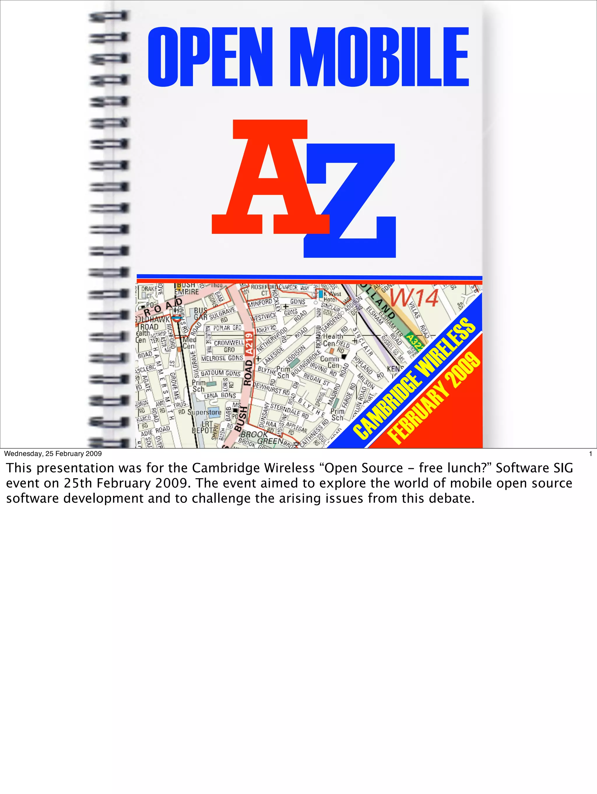 OPEN MOBILE
                                AZ
                                                               00 ESS
                                                            Y 2 EL
                                                          AR IR
                                                                 9
                                                       RU GE W
                                                    FEB RID
                                                        MB
                                                     CA


Wednesday, 25 February 2009                                                                 1

This presentation was for the Cambridge Wireless “Open Source - free lunch?” Software SIG
event on 25th February 2009. The event aimed to explore the world of mobile open source
software development and to challenge the arising issues from this debate.
 