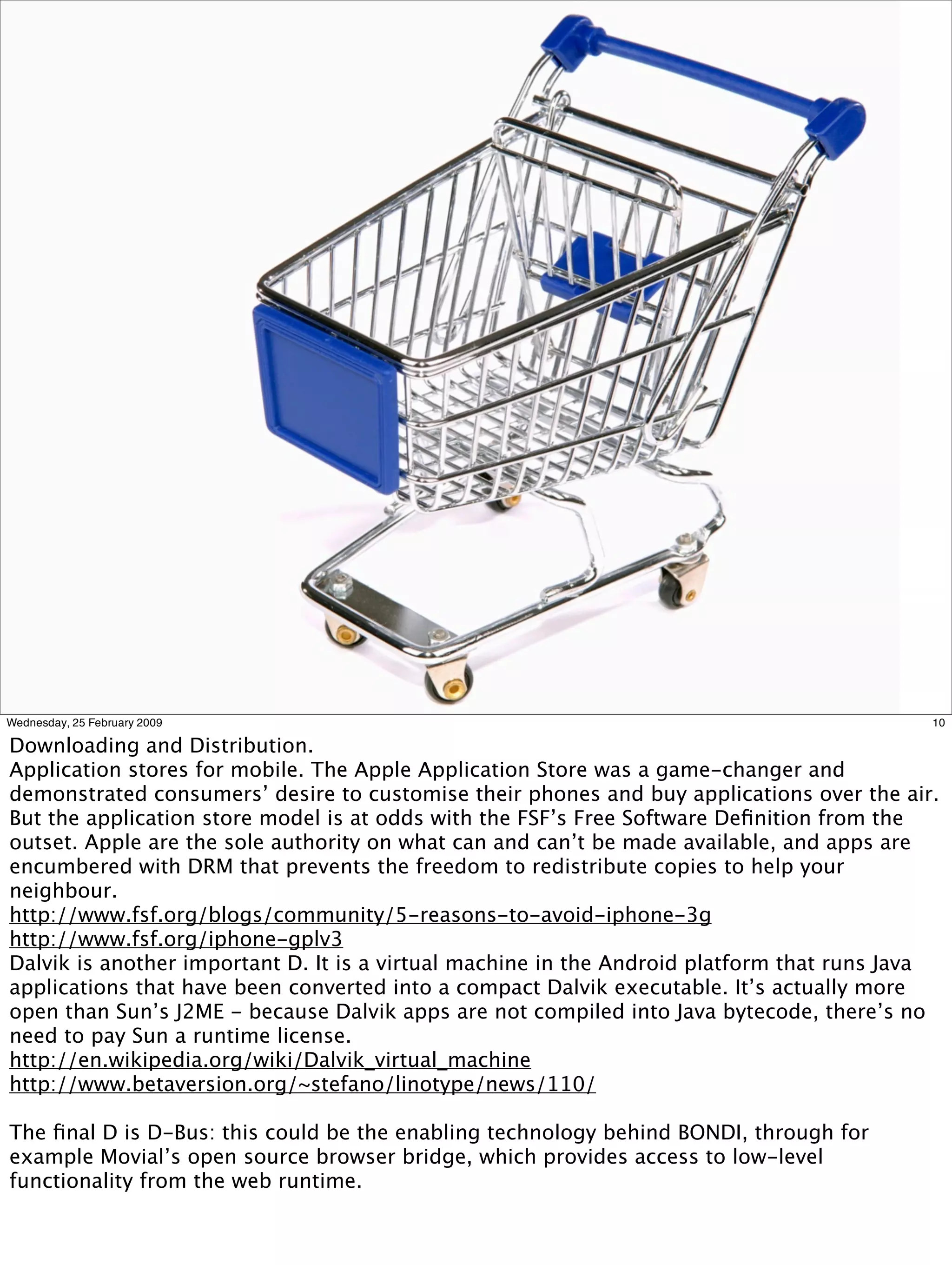 Wednesday, 25 February 2009                                                                 10

Downloading and Distribution.
Application stores for mobile. The Apple Application Store was a game-changer and
demonstrated consumers’ desire to customise their phones and buy applications over the air.
But the application store model is at odds with the FSF’s Free Software Deﬁnition from the
outset. Apple are the sole authority on what can and can’t be made available, and apps are
encumbered with DRM that prevents the freedom to redistribute copies to help your
neighbour.
http://www.fsf.org/blogs/community/5-reasons-to-avoid-iphone-3g
http://www.fsf.org/iphone-gplv3
Dalvik is another important D. It is a virtual machine in the Android platform that runs Java
applications that have been converted into a compact Dalvik executable. It’s actually more
open than Sun’s J2ME - because Dalvik apps are not compiled into Java bytecode, there’s no
need to pay Sun a runtime license.
http://en.wikipedia.org/wiki/Dalvik_virtual_machine
http://www.betaversion.org/~stefano/linotype/news/110/

The ﬁnal D is D-Bus: this could be the enabling technology behind BONDI, through for
example Movial’s open source browser bridge, which provides access to low-level
functionality from the web runtime.
 
