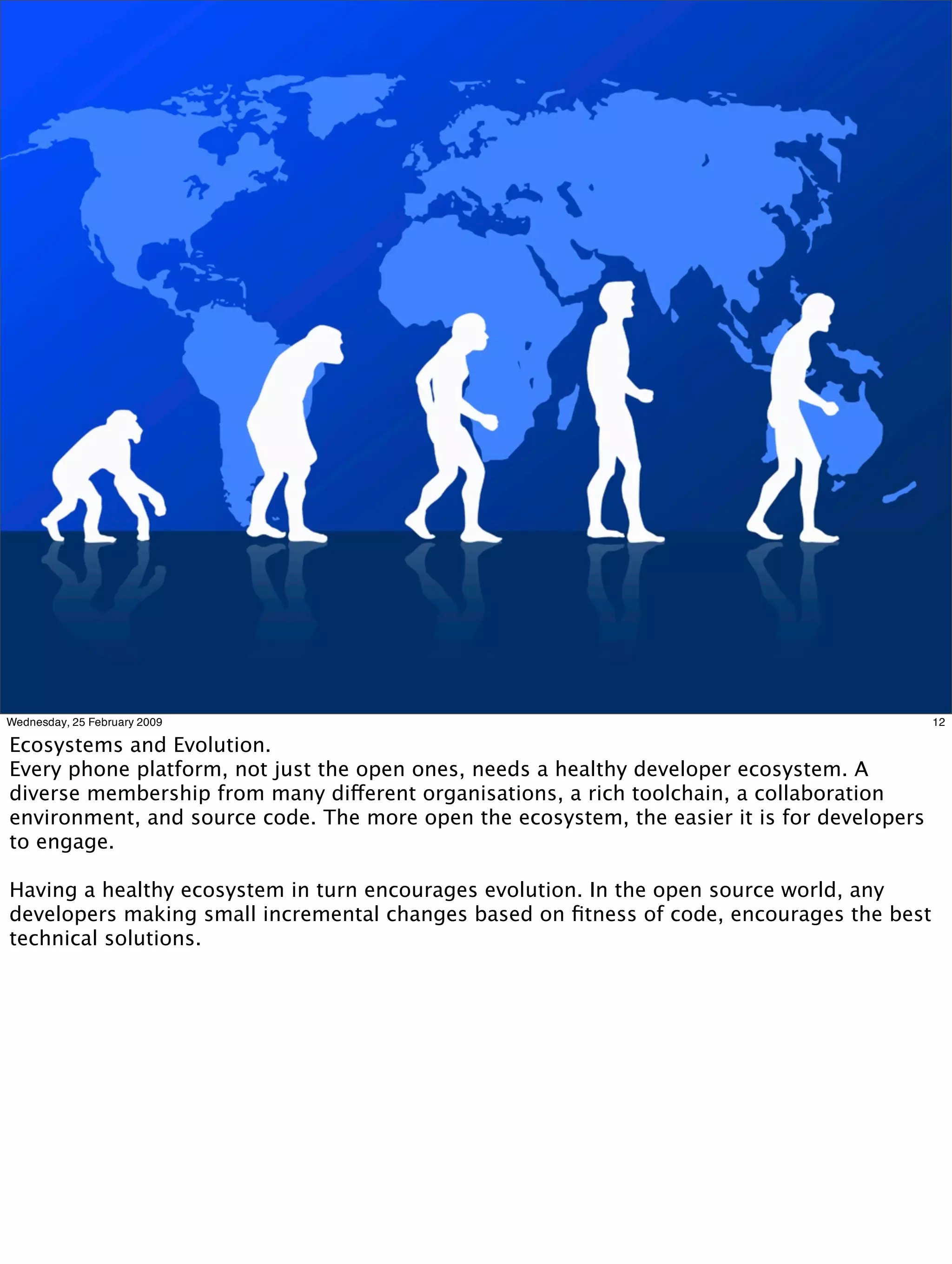Wednesday, 25 February 2009                                                                  12

Ecosystems and Evolution.
Every phone platform, not just the open ones, needs a healthy developer ecosystem. A
diverse membership from many different organisations, a rich toolchain, a collaboration
environment, and source code. The more open the ecosystem, the easier it is for developers
to engage.

Having a healthy ecosystem in turn encourages evolution. In the open source world, any
developers making small incremental changes based on ﬁtness of code, encourages the best
technical solutions.
 