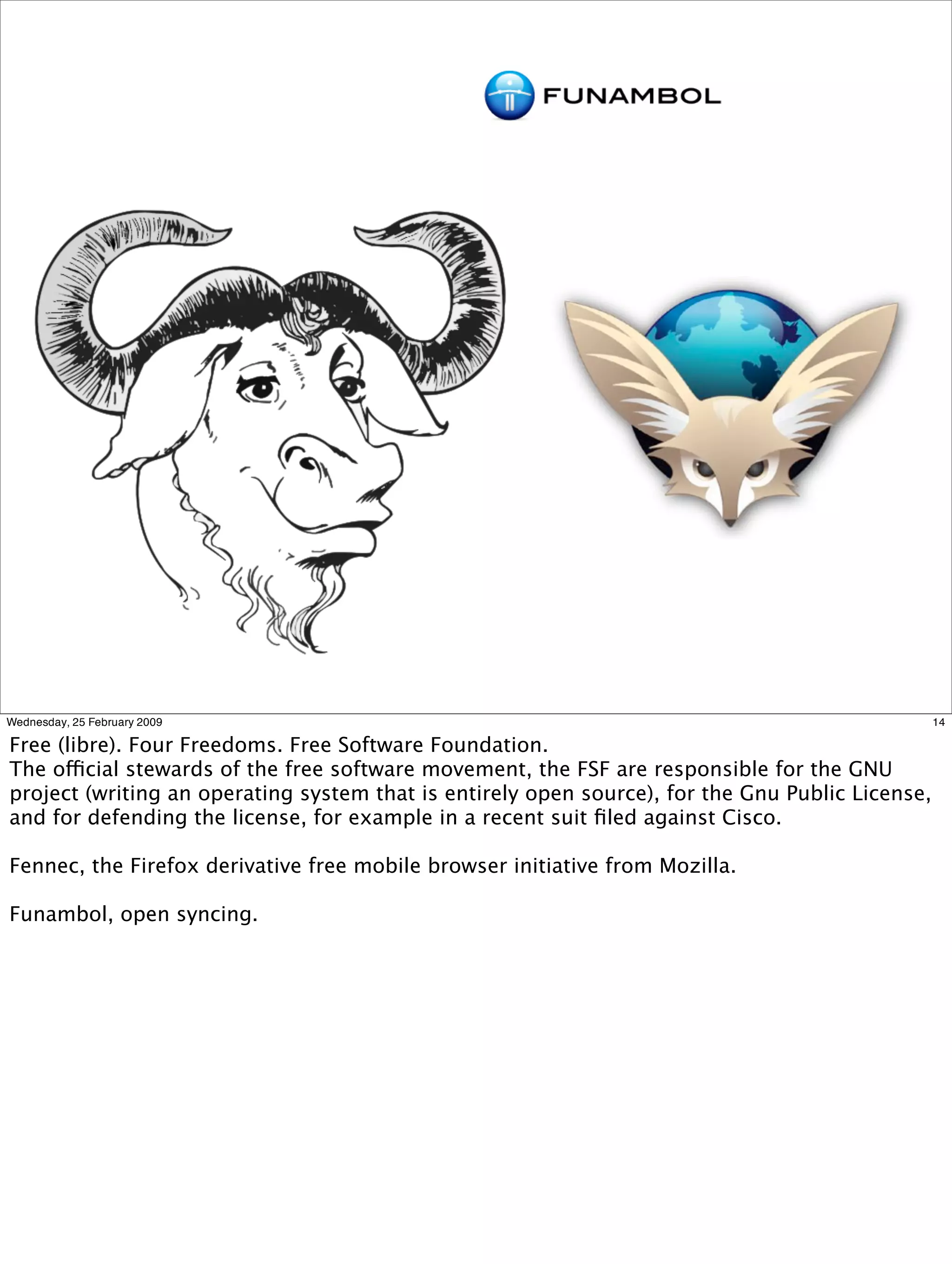 Wednesday, 25 February 2009                                                                       14

Free (libre). Four Freedoms. Free Software Foundation.
The official stewards of the free software movement, the FSF are responsible for the GNU
project (writing an operating system that is entirely open source), for the Gnu Public License,
and for defending the license, for example in a recent suit ﬁled against Cisco.

Fennec, the Firefox derivative free mobile browser initiative from Mozilla.

Funambol, open syncing.
 
