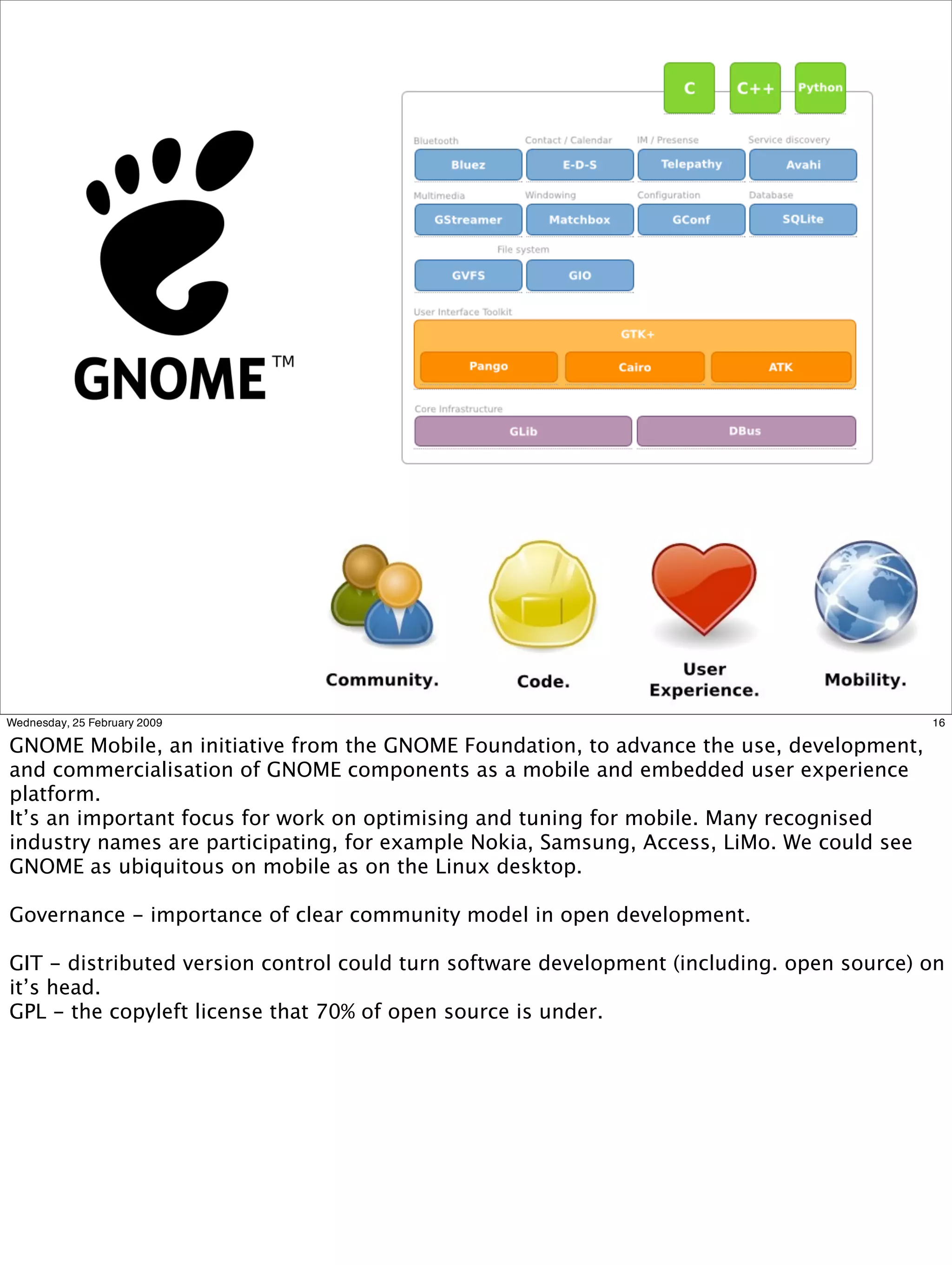 Wednesday, 25 February 2009                                                                16

GNOME Mobile, an initiative from the GNOME Foundation, to advance the use, development,
and commercialisation of GNOME components as a mobile and embedded user experience
platform.
It’s an important focus for work on optimising and tuning for mobile. Many recognised
industry names are participating, for example Nokia, Samsung, Access, LiMo. We could see
GNOME as ubiquitous on mobile as on the Linux desktop.

Governance - importance of clear community model in open development.

GIT - distributed version control could turn software development (including. open source) on
it’s head.
GPL - the copyleft license that 70% of open source is under.
 