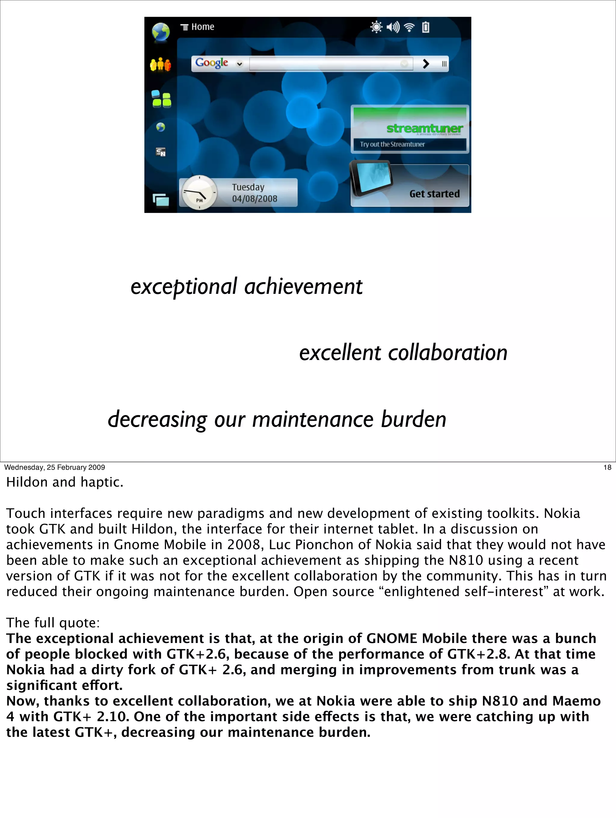 exceptional achievement

                                                excellent collaboration

                              decreasing our maintenance burden
Wednesday, 25 February 2009                                                                   18

Hildon and haptic.

Touch interfaces require new paradigms and new development of existing toolkits. Nokia
took GTK and built Hildon, the interface for their internet tablet. In a discussion on
achievements in Gnome Mobile in 2008, Luc Pionchon of Nokia said that they would not have
been able to make such an exceptional achievement as shipping the N810 using a recent
version of GTK if it was not for the excellent collaboration by the community. This has in turn
reduced their ongoing maintenance burden. Open source “enlightened self-interest” at work.

The full quote:
The exceptional achievement is that, at the origin of GNOME Mobile there was a bunch
of people blocked with GTK+2.6, because of the performance of GTK+2.8. At that time
Nokia had a dirty fork of GTK+ 2.6, and merging in improvements from trunk was a
signiﬁcant effort.
Now, thanks to excellent collaboration, we at Nokia were able to ship N810 and Maemo
4 with GTK+ 2.10. One of the important side effects is that, we were catching up with
the latest GTK+, decreasing our maintenance burden.
 