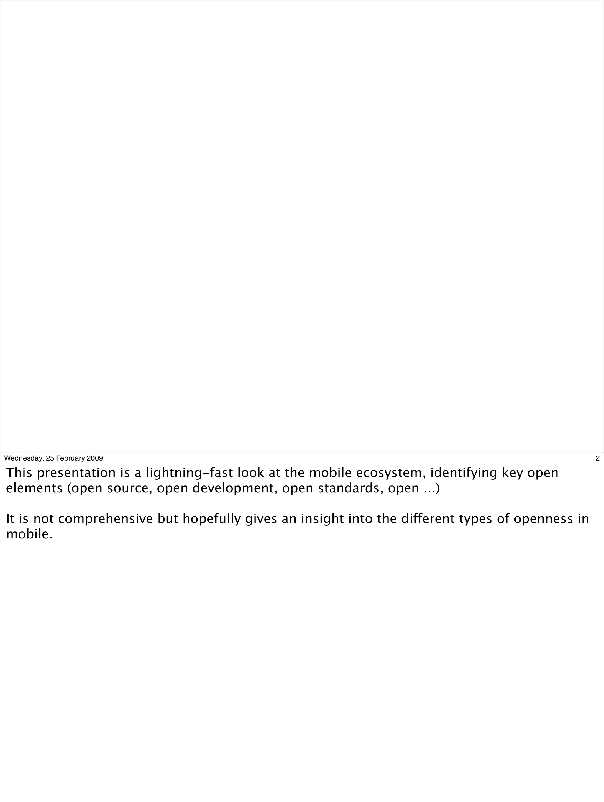 Wednesday, 25 February 2009                                                                      2

This presentation is a lightning-fast look at the mobile ecosystem, identifying key open
elements (open source, open development, open standards, open ...)

It is not comprehensive but hopefully gives an insight into the different types of openness in
mobile.
 