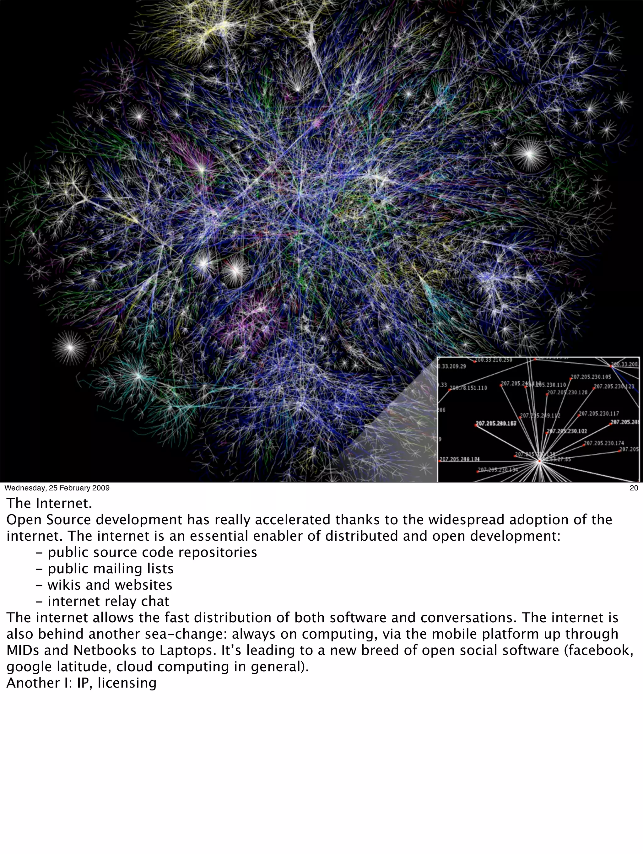 Wednesday, 25 February 2009                                                                 20

The Internet.
Open Source development has really accelerated thanks to the widespread adoption of the
internet. The internet is an essential enabler of distributed and open development:

    - public source code repositories

    - public mailing lists

    - wikis and websites

    - internet relay chat
The internet allows the fast distribution of both software and conversations. The internet is
also behind another sea-change: always on computing, via the mobile platform up through
MIDs and Netbooks to Laptops. It’s leading to a new breed of open social software (facebook,
google latitude, cloud computing in general).
Another I: IP, licensing
 